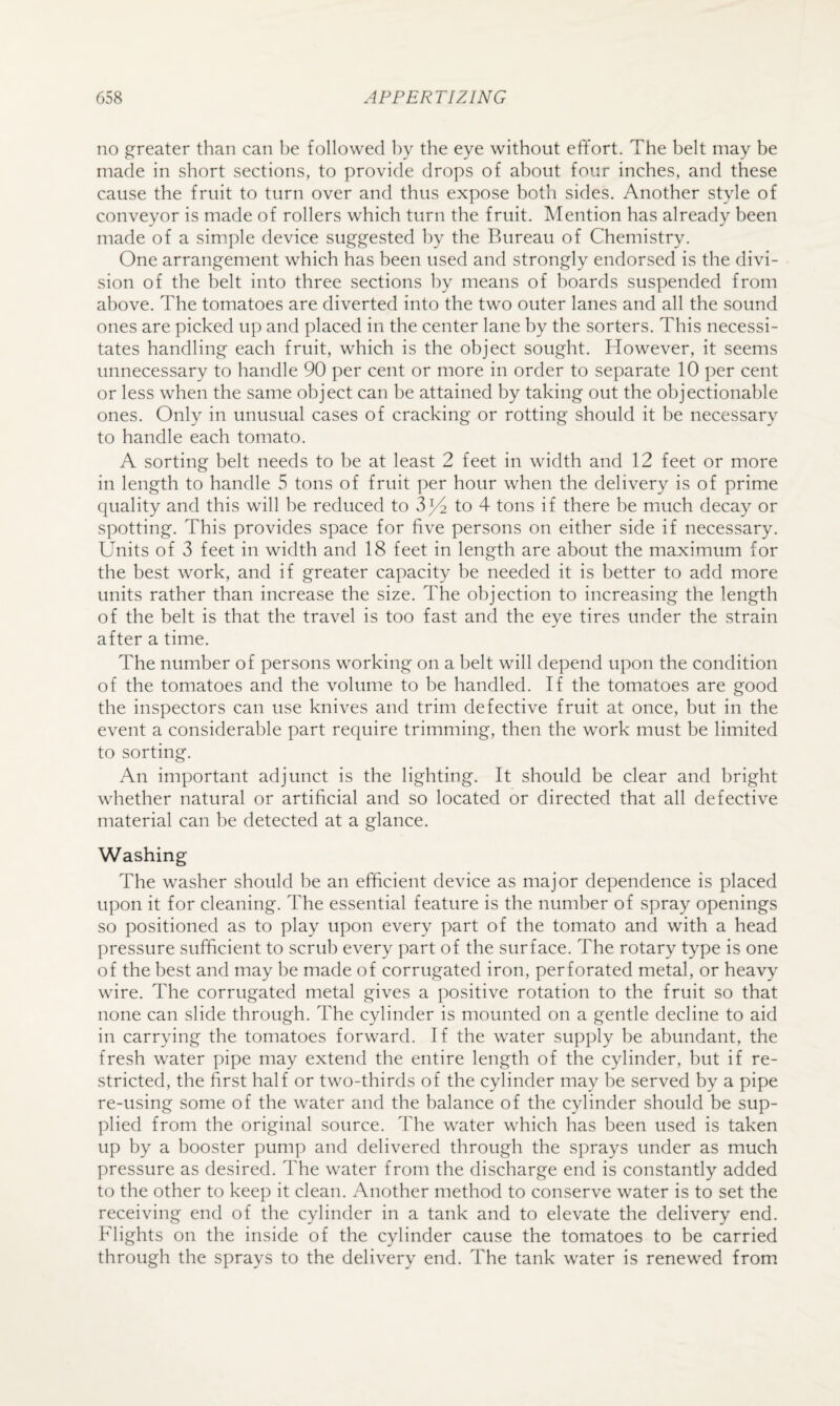 no greater than can be followed by the eye without efifort. The belt may be made in short sections, to provide drops of about four inches, and these cause the fruit to turn over and thus expose both sides. Another style of conveyor is made of rollers which turn the fruit. Mention has already been made of a simple device suggested by the Bureau of Chemistry. One arrangement which has been used and strongly endorsed is the divi¬ sion of the belt into three sections by means of hoards suspended from above. The tomatoes are diverted into the two outer lanes and all the sound ones are picked up and placed in the center lane by the sorters. This necessi¬ tates handling each fruit, which is the object sought. However, it seems unnecessary to handle 90 per cent or more in order to separate 10 per cent or less when the same object can be attained by taking out the objectional)le ones. Only in unusual cases of cracking or rotting should it be necessary to handle each tomato. A sorting belt needs to be at least 2 feet in width and 12 feet or more in length to handle 5 tons of fruit per hour when the delivery is of prime quality and this will be reduced to v3^ to 4 tons if there be much decay or spotting. This provides space for five persons on either side if necessary. Units of 3 feet in width and 18 feet in length are about the maximum for the best work, and if greater capacity be needed it is better to add more units rather than increase the size. The objection to increasing the length of the belt is that the travel is too fast and the eye tires under the strain after a time. The number of persons working on a belt will depend upon the condition of the tomatoes and the volume to he handled. If the tomatoes are good the inspectors can use knives and trim defective fruit at once, but in the event a considerable part require trimming, then the work must be limited to sorting. An important adjunct is the lighting. It should be clear and bright whether natural or artificial and so located or directed that all defective material can be detected at a glance. Washing The washer should be an efficient device as major dependence is placed upon it for cleaning. The essential feature is the number of spray openings so positioned as to play upon every part of the tomato and with a head pressure sufficient to scrub every part of the surface. The rotary type is one of the best and may be made of corrugated iron, perforated metal, or heavy wire. The corrugated metal gives a positive rotation to the fruit so that none can slide through. The cylinder is mounted on a gentle decline to aid in carrying the tomatoes forward. If the water supply be abundant, the fresh water pipe may extend the entire length of the cylinder, hut if re¬ stricted, the first half or two-thirds of the cylinder may he served by a pipe re-using some of the water and the balance of the cylinder should be sup¬ plied from the original source. The water which has been used is taken up by a booster pump and delivered through the sprays under as much pressure as desired. The water from the discharge end is constantly added to the other to keep it clean. Another method to conserve water is to set the receiving end of the cylinder in a tank and to elevate the delivery end. Flights on the inside of the cylinder cause the tomatoes to be carried through the sprays to the delivery end. The tank water is renewed from