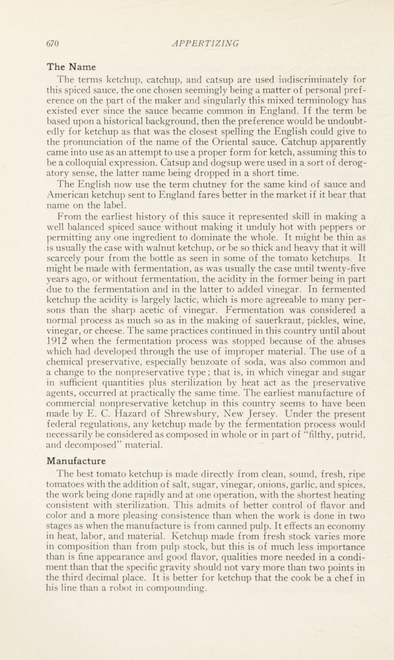 The Name terms ketchup, catchup, and catsup are used indiscriminately for this spiced sauce, the one chosen seeming'ly being' a matter of personal pref¬ erence on the part of the maker and singularly this mixed terminology has existed ever since the sauce became common in England. If the term be based upon a historical background, then the preference would be undoubt¬ edly for ketchup as that was the closest spelling the English could give to the pronunciation of the name of the Oriental sauce. Catchup apparently came into use as an attempt to use a proper form for ketch, assuming this to be a colloquial expression. Catsup and dogsup were used in a sort of derog¬ atory sense, the latter name being dropped in a short time. The English now use the term chutney for the same kind of sauce and American ketchup sent to England fares better in the market if it bear that name on the label. From the earliest history of this sauce it represented skill in making a well balanced spiced sauce without making it unduly hot with peppers or permitting any one ingredient to dominate the whole. It might be thin as is usually the case with walnut ketchup, or be so thick and heavy that it will scarcely pour from the bottle as seen in some of the tomato ketchups It might be made with fermentation, as was usually the case until twenty-five years ago, or without fermentation, the acidity in the former being in part due to the fermentation and in the latter to added vinegar. In fermented ketchup the acidity is largely lactic, which is more agreeable to many per¬ sons than the sharp acetic of vinegar. Fermentation was considered a normal process as much so as in the making of sauerkraut, pickles, wine, vinegar, or cheese. The same practices continued in this country until about 1912 when the fermentation process was stopped because of the abuses which had developed through the use of improper material. The use of a chemical preservative, especially benzoate of soda, was also common and a change to the nonpreservative type ; that is, in which vinegar and sugar in sufficient quantities plus sterilization by heat act as the preservative agents, occurred at practically the same time. The earliest manufacture of commercial nonpreservative ketchup in this country seems to have been made by E. C. Hazard of Shrewsbury, New Jersey. Under the present federal regulations, any ketchup made by the fermentation process would necessarily be considered as composed in whole or in part of ‘Tlthy, putrid, and decomposed” material. Manufacture The best tomato ketchup is made directly from clean, sound, fresh, ripe tomatoes with the addition of salt, sugar, vinegar, onions, garlic, and spices, the work being done rapidly and at one operation, with the shortest heating consistent with sterilization. This admits of better control of flavor and color and a more pleasing consistence than when the work is done in two stages as when the manufacture is from canned pulp. It effects an economy in heat, labor, and material. Ketchup made from fresh stock varies more in com]iosition than from jiulp stock, but this is of much less importance than is fine appearance and good flavor, qualities more needed in a condi¬ ment than that the specific gravity should not vary more than two points in the third decimal place. It is better for ketchup that the cook be a chef in his line than a robot in compounding.