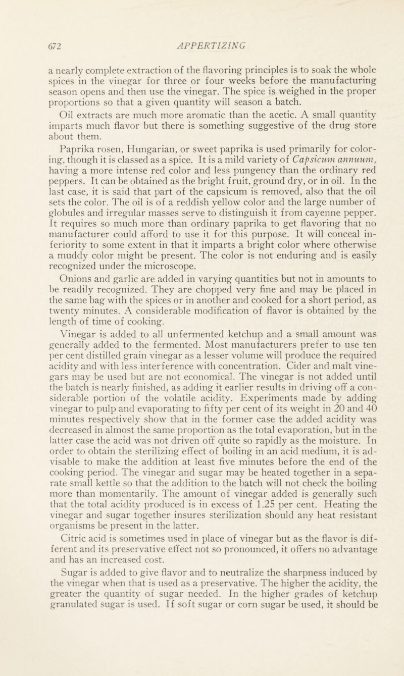 a nearly complete extraction of the flavoring principles is to soak the whole spices in the vinegar for three or four weeks before the manufacturing season opens and then use the vinegar. The spice is weighed in the proper proportions so that a given quantity will season a batch. Oil extracts are much more aromatic than the acetic. A small quantity imparts much flavor but there is something suggestive of the drug store about them. Paprika rosen, Hungarian, or sweet paprika is used primarily for color¬ ing, though it is classed as a spice. It is a mild variety of Capsicum annuum, having a more intense red color and less pungency than the ordinary red ])eppers. It can be obtained as the bright fruit, ground dry, or in oil. In the last case, it is said that part of the capsicum is removed, also that the oil sets the color. The oil is of a reddish yellow color and the large number of globules and irregular masses serve to distinguish it from cayenne pepper. It requires so much more than ordinary paprika to get flavoring that no manufacturer could afiford to use it for this purpose. It will conceal in¬ feriority to some extent in that it imparts a bright color where otherwise a muddy color might he present. The color is not enduring and is easily recognized under the microscope. Onions and garlic are added in varying quantities but not in amounts to he readily recognized. They are chopped very fine and may be placed in the same bag with the spices or in another and cooked for a short period, as twenty minutes. A considerable modification of flavor is obtained by the length of time of cooking. Vinegar is added to all unfermented ketchup and a small amount was generally added to the fermented. Most manufacturers prefer to use ten per cent distilled grain vinegar as a lesser volume will produce the required acidity and with less interference with concentration. Cider and malt vine¬ gars may be used hut are not economical. The vinegar is not added until the batch is nearly finished, as adding it earlier results in driving off a con¬ siderable portion of the volatile acidity. Experiments made by adding vinegar to pulp and evaporating to fifty per cent of its weight in 20 and 40 minutes respectively show that in the former case the added acidity was decreased in almost the same proportion as the total evaporation, but in the latter case the acid was not driven off quite so rapidly as the moisture. In order to obtain the sterilizing effect of boiling in an acid medium, it is ad¬ visable to make the addition at least five minutes before the end of the cooking period. The vinegar and sugar may be heated together in a sepa¬ rate small kettle so that the addition to the hatch will not check the boiling more than momentarily. The amount of vinegar added is generally such that the total acidity produced is in excess of 1.25 per cent. Heating the vinegar and sugar together insures sterilization should any heat resistant organisms be present in the latter. Citric acid is sometimes used in place of vinegar but as the flavor is dif¬ ferent and its preservative effect not so pronounced, it offers no advantage and has an increased cost. Sugar is added to give flavor and to neutralize the sharpness induced by the vinegar when that is used as a preservative. The higher the acidity, the greater the quantity of sugar needed. In the higher grades of ketchu]) granulated sugar is used. If soft sugar or corn sugar be used, it should be