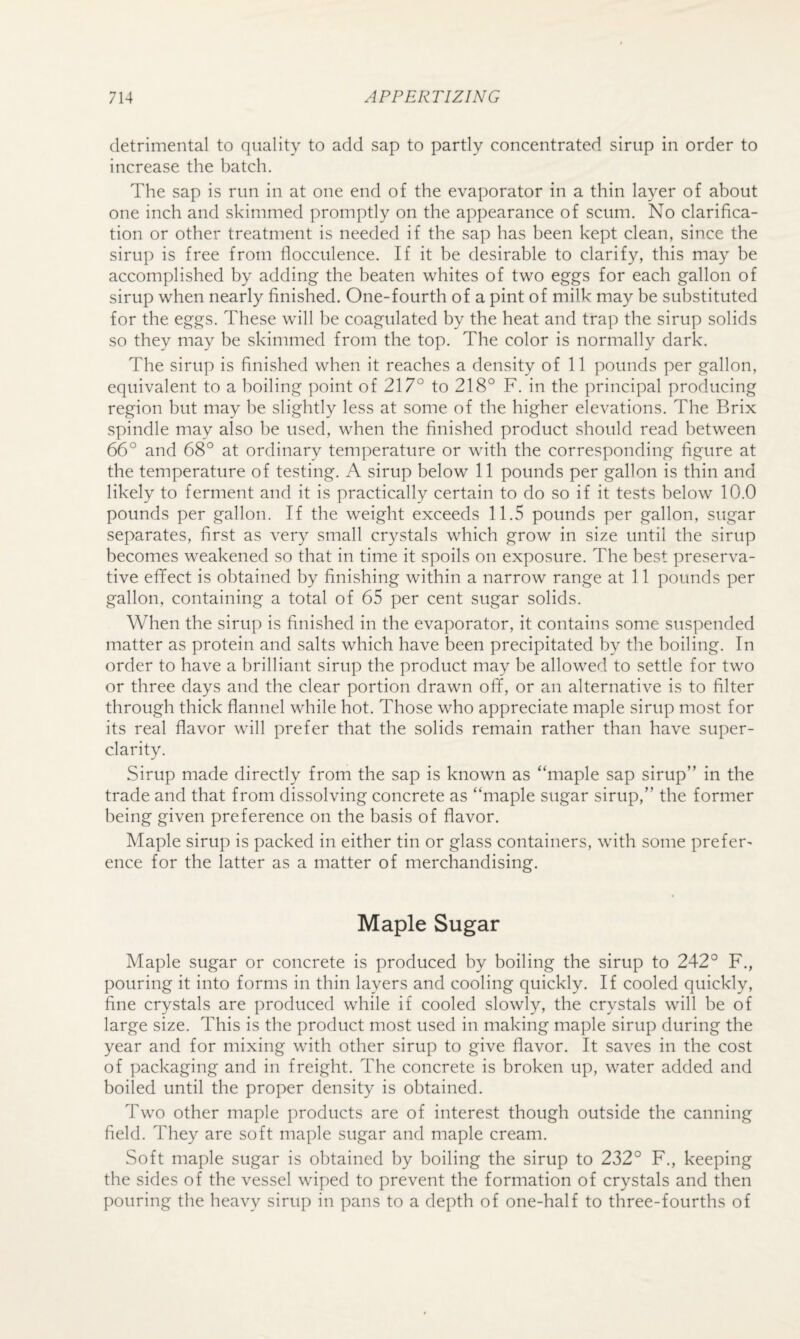 detrimental to quality to add sap to partly concentrated sirup in order to increase the batch. The sap is run in at one end of the evaporator in a thin layer of about one inch and skimmed promptly on the appearance of scum. No clarifica¬ tion or other treatment is needed if the sap has been kept clean, since the sirup is free from docculence. If it be desirable to clarify, this may be accomplished by adding the beaten whites of two eggs for each gallon of sirup when nearly finished. One-fourth of a pint of milk may be substituted for the eggs. These will be coagulated by the heat and trap the sirup solids so they may be skimmed from the top. The color is normally dark. The sirup is finished when it reaches a density of 11 pounds per gallon, equivalent to a boiling point of 217° to 218° F. in the principal producing region but may he slightly less at some of the higher elevations. The Brix spindle may also he used, when the finished product should read between 66° and 68° at ordinary temperature or with the corresponding figure at the temperature of testing. A sirup below 11 pounds per gallon is thin and likely to ferment and it is practically certain to do so if it tests below 10.0 pounds per gallon. If the weight exceeds 11.5 pounds per gallon, sugar separates, first as very small crystals which grow in size until the sirup becomes weakened so that in time it spoils on exposure. The best preserva¬ tive efifect is obtained by finishing within a narrow range at 11 pounds per gallon, containing a total of 65 per cent sugar solids. When the sirup is finished in the evaporator, it contains some suspended matter as protein and salts which have been precipitated by the boiling. In order to have a brilliant sirup the product may be allowed to settle for two or three days and the clear portion drawn off, or an alternative is to filter through thick flannel while hot. Those who appreciate maple sirup most for its real flavor will prefer that the solids remain rather than have super¬ clarity. Sirup made directly from the sap is known as “maple sap sirup” in the trade and that from dissolving concrete as “maple sugar sirup,” the former being given preference on the basis of flavor. Maple sirup is packed in either tin or glass containers, with some prefer^ ence for the latter as a matter of merchandising. Maple Sugar Maple sugar or concrete is produced by boiling the sirup to 242° F., pouring it into forms in thin layers and cooling quickly. If cooled quickly, fine crystals are produced while if cooled slowly, the crystals will be of large size. This is the product most used in making maple sirup during the year and for mixing with other sirup to give flavor. It saves in the cost of packaging and in freight. The concrete is broken up, water added and boiled until the proper density is obtained. Two other maple products are of interest though outside the canning field. They are soft maple sugar and maple cream. Soft maple sugar is obtained by boiling the sirup to 232° F., keeping the sides of the vessel wiped to prevent the formation of crystals and then pouring the heavy sirup in pans to a depth of one-half to three-fourths of