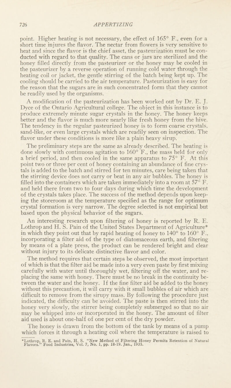 point. Higher heating is not necessary, the effect of 165° F., even for a short time injures the flavor. The nectar from flowers is very sensitive to heat and since the flavor is the chief asset, the pasteurization must be con¬ ducted with regard to that quality. The cans or jars are sterilized and the honey filled directly from the pasteurizer or the honey may he cooled in the pasteurizer by a reverse operation of running cold water through the heating coil or jacket, the gentle stirring of the batch being kept up. The cooling should he carried to the air temperature. Pasteurization is easy for the reason that the sugars are in such concentrated form that they cannot be readily used by the organisms. A modification of the pasteurization has been worked out by Dr. E. J. Dyce of the Ontario Agricultural college. The object in this instance is to produce extremely minute sugar crystals in the honey. The honey keeps better and the flavor is much more nearly like fresh honey from the hive. The tendency in the regular pasteurized honey is to form coarse crystals, sand-like, or even large crystals which are readily seen on inspection. The flavor under these conditions is more like a plain heavy sirup. The preliminary steps are the same as already described. The heating is done slowly with continuous agitation to 160° F., the mass held for only a brief period, and then cooled in the same apparatus to 75° F. At this point two or three per cent of honey containing an abundance of fine crys¬ tals is added to the batch and stirred for ten minutes, care being taken that the stirring device does not carry or beat in any air bubbles. The honey is filled into the containers which are taken immediately into a room at 57° F. and held there from two to four days during which time the development of the crystals takes place. The success of the method depends upon keep¬ ing the storeroom at the temperature specified as the range for optimum crystal formation is very narrow. The degree selected is not empirical but based upon the physical behavior of the sugars. An interesting research upon filtering of honey is reported by R. E. Lothrop and H. S. Pain of the United States Department of Agriculture* in which they point out that by rapid heating of honey to 140° to 160° F., incorporating a filter aid of the type of diatomaceous earth, and filtering by means of a plate press, the product can be rendered bright and clear without injury to its delicate distinctive flavor and color. The method requires that certain steps be observed, the most important of which is that the filter aid be made into a very even paste by first mixing carefully with water until thoroughly wet, filtering off the water, and re¬ placing the same with honey. There must be no break in the continuity be¬ tween the water and the honey. If the fine filter aid be added to the honey without this precaution, it will carry with it small bubbles of air which are difficult to remove from the sirupy mass. By following the procedure just indicated, the difficulty can be avoided. The paste is then stirred into the honey very slowly, the stirrer being completely submerged so that no air may be whipped into or incorporated in the honey. The amount of filter aid used is about one-half of one per cent of the dry powder. The honey is drawn from the bottom of the tank by means of a pump which forces it through a heating coil where the temperature is raised to * Lothrop, R. E. and Pain, H. S. “New Method of Filtering Honey Permits Retention of Natural Flavors.” Food Industries, Vol. 7, No. 1, pp. 18-19. Jan., 1935.
