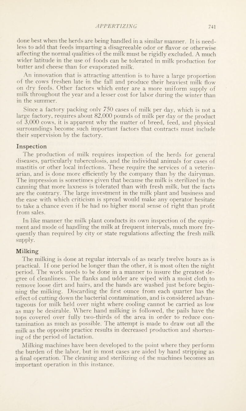 (lone best when the herds are hein,e^ handled in a similar manner. Tt is need¬ less to add that feeds imparting a disai^reeahle odor or flavor or otherwise affectin^e: the normal (jualities of the milk must he rigidly excluded. A much wider latitude in the use of foods can he tolerated in milk production for butter and cheese than for eva])orated milk. .•\n innovation that is attracting attention is to have a large ])roportion of the cows freshen late in the fall and produce their heaviest milk flow on dry feeds. Other factors which enter are a more uniform su])ply of milk throughout the year and a lesser cost for labor during the winter than in the summer. Since a factory packing onlv 750 cases of milk ])er day, which is not a large factory, requires about 82,000 ])ounds of milk per day or the product of v3,000 cows, it is ap])arent why the matter of breed, feed, and ])hysical surroundings become such important factors that contracts must include their supervision by the factory. Inspection The production of milk requires ins]:)ection of the herds for general diseases, particularly tuberculosis, and the individual animals for cases of mastitis or other local infections. These require the services of a veterin¬ arian, and is done more efficiently by the company than by the dairyman, dffie impression is sometimes given that because the milk is sterilized in the canning that more laxness is tolerated than with fresh milk, but the facts are the contrary. The large investment in the milk plant and business and the ease with which criticism is spread would make any operator hesitate to take a chance even if he had no higher moral sense of right than profit from sales. In like manner the milk plant conducts its own inspection of the equip¬ ment and mode of handling the milk at frequent intervals, much more fre- (juently than required by city or state regulations affecting the fresh milk supply. Milking The milking is done at regular intervals of as nearly twelve hours as is practical. If one period be longer than the other, it is most often the night ])eriod. The work needs to be done in a manner to insure the greatest de¬ gree of cleanliness. The flanks and udder are wiped with a moist cloth to remove loose dirt and hairs, and the hands are washed just before begin¬ ning the milking. Discarding the first ounce from each quarter has the effect of cutting down the bacterial contamination, and is considered advan¬ tageous for milk held over night where cooling cannot be carried as low as may be desirable. Where hand milking is followed, the pails have the tops covered over fully two-thirds of the area in order to reduce con¬ tamination as much as ])ossible. The attempt is made to draw out all the milk as the opposite practice results in decreased production and shorten¬ ing of the period of lactation. Milking machines have been develo])ed to the ])oint where they perform the burden of the labor, but in most cases are aided by hand stripping as a final o])eration. The cleaning and sterilizing of the machines becomes an important ojjeration in this instance.