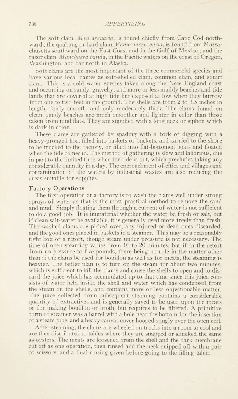 The soft clam, Mya arenaria, is found chiefly from Cape Cod north¬ ward ; the quahaug' or hard clam, Venus incrcenaria, is found from Massa¬ chusetts southward on the East Coast and in the Gulf of Mexico; and the razor clam, MancJiaera patiila, in the Pacific waters on the coast of Oregon, Washington, and far north in Alaska. Soft clams are the most important of the three commercial species and have various local names as soft-shelled clam, common clam, and squirt clam. This is a cold water species taken along the New England coast and occurring on sandy, gravelly, and more or less muddy beaches and tide lands that are covered at high tide but exposed at low when they burrow from one to two feet in the ground. The shells are from 2 to 3.5 inches in length, fairly smooth, and only moderately thick. The clams found on clean, sandy beaches are much smoother and lighter in color than those taken from mud flats. They are supplied with a long neck or siphon which is dark in color. These clams are gathered by spading with a fork or digging with a heavy-pronged hoe, filled into baskets or buckets, and carried to the shore to be trucked to the factory, or filled into flat-bottomed boats and floated when the tide comes in. The method of gathering is slow and laborious, due in part to the limited time when the tide is out, which precludes taking any considerable quantity in a day. The encroachment of cities and villages and contamination of the waters by industrial wastes are also reducing the areas suitable for supplies. Factory Operations The first operation at a factory is to wash the clams well under strong sprays of water as that is the most practical method to remove the sand and mud. Simply floating them through a current of water is not sufficient to do a good job. It is immaterial whether the water be fresh or salt, but if clean salt-water be available, it is generally used more freely than fresh. The washed clams are picked over, any injured or dead ones discarded, and the good ones placed in baskets in a steamer. This may be a reasonably tight box or a retort, though steam under pressure is not necessary. The time of open steaming varies from 10 to 20 minutes, but if in the retort from no pressure to five pounds, there being no rule in the matter other than if the clams be used for bouillon as well as for meats, the steaming is heavier. The better plan is to turn on the steam for about two minutes, which is sufficient to kill the clams and cause the shells to open and to dis¬ card the juice which has accumulated up to that time since this juice con¬ sists of water held inside the shell and water which has condensed from the steam on the shells, and contains more or less objectionable matter. The juice collected from sul)sequent steaming contains a considerable quantity of extractives and is generally saved to be used upon the meats or for making bouillon or broth, but requires to be filtered. A primitive form of steamer was a barrel with a hole near the bottom for the insertion of a steam pipe, and a heavy canvas cover hoo])ed snugly over the open end. After steaming, the clams are wheeled on trucks into a room to cool and are then distributed to tables where they are snapped or shucked the same as oysters. The meats are loosened from the shell and the dark membrane cut off as one operation, then rinsed and the neck snipped off with a pair of scissors, and a final rinsing given before going to the filling talde.