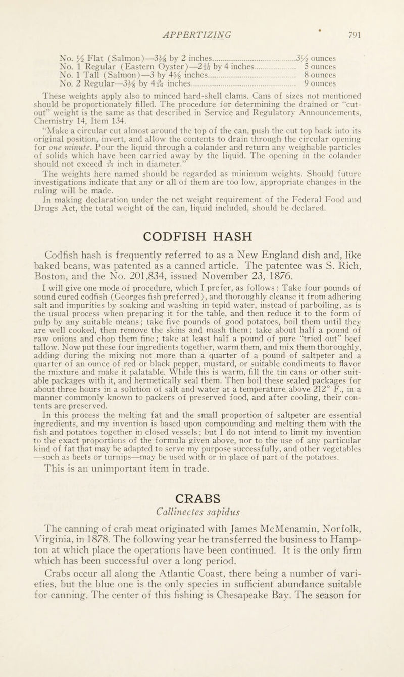 No. 3^ Flat (Salmon)—3^8 by 2 inches...ZYz ounces No. 1 Regular (Eastern Oyster)—2ii by 4 inches. 5 ounces No. 1 Tall (Salmon)—3 by 4^4 inches. 8 ounces No. 2 Regular—3}^ by 4i‘(j inches. 9 ounces These weights apply also to minced hard-shell clams. Cans of sizes not mentioned should be proportionately filled. The procedure for determining the drained or “cut¬ out” weight is the same as that described in Service and Regulatory Announcements, Chemistr}^ 14, Item 134. ‘Alake a circular cut almost around the top of the can, push the cut top back into its original position, invert, and allow the contents to drain through the circular opening for o}ie minute. Pour the liquid through a colander and return any weighable particles of solids which have been carried away by the liquid. The opening in the colander should not exceed tk inch in diameter.” The weights here named should be regarded as minimum weights. Should future investigations indicate that any or all of them are too low, appropriate changes in the ruling will be made. In making declaration under the net weight requirement of the Federal Food and Drugs Act, the total weight of the can, liquid included, should be declared. CODFISH HASH Codfish hash is frequently referred to as a New England dish and, like baked beans, was patented as a canned article. The patentee was S. Rich, Boston, and the No. 201,834, issued November 23, 1876. I will give one mode of procedure, which I prefer, as follows : Take four pounds of sound cured codfish (Georges fish preferred), and thoroughly cleanse it from adhering- salt and impurities by soaking and washing in tepid water, instead of parboiling, as is the usual process when preparing it for the table, and then reduce it to the form of pulp by any suitable means; take five pounds of good potatoes, boil them until they are well cooked, then remove the skins and mash them; take about half a pound of raw onions and chop them fine; take at least half a pound of pure “tried out” beef tallow’. Now put these four ingredients together, warm them, and mix them thoroughly, adding during the mixing not more than a quarter of a pound of saltpeter and a quarter of an ounce of red or black pepper, mustard, or suitable condiments to flavor the mixture and make it palatable. While this is warm, fill the tin cans or other suit¬ able packages with it, and hermetically seal them. Then boil these sealed packages for about three hours in a solution of salt and water at a temperature above 212° F., in a manner commonly known to packers of preserved food, and after cooling, their con¬ tents are preserved. In this process the melting fat and the small proportion of saltpeter are essential ingredients, and my invention is based upon compounding and melting them with the fish and potatoes together in closed vessels; but I do not intend to limit my invention to the exact proportions of the formula given above, nor to the use of any particular kind of fat that may be adapted to serve my purpose successfully, and other vegetables —such as beets or turnips—may be used with or in place of part of the potatoes. This is an unimportant item in trade. CRABS Callinectes sapichis The canning of crab meat originated with James McMenamin, Norfolk, \4rginia, in 1878. The following year he transferred the business to Hamp¬ ton at which place the operations have been continued. It is the only firm which has been successful over a long period. Crabs occur all along the Atlantic Coast, there being a number of vari¬ eties, but the blue one is the only species in sufficient abundance suitable for canning. The center of this fishing is Chesapeake Bay. The season for