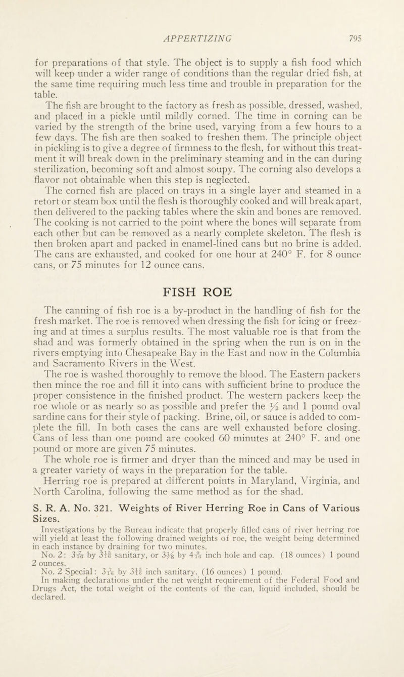 for preparations of that style. The object is to supply a fish food which will keep under a wider ran£2^e of conditions than the regular dried fish, at the same time requiring much less time and trouble in preparation for the table. The fish are brought to the factory as fresh as possible, dressed, washed, and ]daced in a pickle until mildly conied. The time in corning can be varied by the strength of the brine used, varying from a few hours to a few days. The fish are then soaked to freshen them. The principle object in pickling is to give a degree of firmness to the flesh, for without this treat¬ ment it will break down in the preliminary steaming and in the can during sterilization, becoming soft and almost soupy. The corning also develops a flavor not obtainable when this step is neglected. The corned fish are placed on trays in a single layer and steamed in a retort or steam box until the flesh is thoroughly cooked and will break apart, then delivered to the packing tables where the skin and bones are removed. The cooking is not carried to the point where the bones will separate from each other but can he removed as a nearly complete skeleton. The flesh is then broken apart and packed in enamel-lined cans but no brine is added. The cans are exhausted, and cooked for one hour at 240° F. for 8 ounce cans, or 75 minutes for 12 ounce cans. FISH ROE The canning of fish roe is a by-product in the handling of fish for the fresh market. The roe is removed when dressing the fish for icing or freez¬ ing and at times a surplus results. The most valuable roe is that from the shad and was formerly obtained in the spring when the run is on in the rivers emptying into Chesapeake Bay in the East and now in the Columbia and Sacramento Rivers in the West. The roe is washed thoroughly to remove the blood. The Eastern packers then mince the roe and fill it into cans with sufficient brine to produce the proper consistence in the finished product. The western packers keep the roe wliole or as nearly so as possible and prefer the and 1 pound oval sardine cans for their style of packing. Brine, oil, or sauce is added to com- ])lete the fill. In both cases the cans are well exhausted before closing. Cans of less than one pound are cooked 60 minutes at 240° F. and one pound or more are given 75 minutes. The whole roe is firmer and dryer than the minced and may be used in a greater variety of ways in the preparation for the table. Herring roe is prepared at different points in Maryland, Virginia, and Xorth Carolina, following the same method as for the shad. S. R. A. No. 321. Weights of River Herring Roe in Cans of Various Sizes. Investigations by the Bureau indicate that properly filled cans of river herring roe will yield at least the following drained weights of roe, the weight being determined in each instance by draining for two minutes. No. 2: 3fie by sanitary, or 3>)4 by dib inch hole and cap. (18 ounces) 1 pound 2 ounces. No. 2 Special: 3 is by 3ff inch sanitary. (16 ounces) 1 pound. In making declarations under the net weight reciuirement of the Federal Food and Drugs Act, the total weight of the contents of the can, liquid included, should be declared.