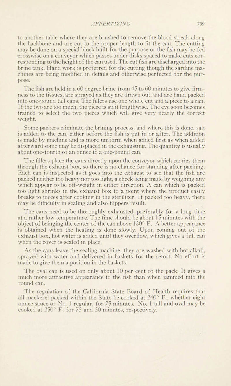 to another table where they are brushed to remove the blood streak along the backbone and are cut to the proper length to fit the can. The cutting may be done on a special block built for the purpose or the fish may be fed crosswise on a conveyor which passes under disks spaced to make cuts cor¬ responding to the height of the can used. The cut fish are discharged into the brine tank. Hand work is preferred for the cutting though the sardine ma¬ chines are being modified in details and otherwise perfected for the pur- I)ose. The fish are held in a 60 degree brine from 45 to 00 minutes to give firm¬ ness to the tissues, are sprayed as they are drawn out, and are hand packed into one-pound tall cans. The fillers use one whole cut and a piece to a can. T f the two are too much, the piece is split lengthwise. The eye soon becomes trained to select the two pieces which will give very nearly the correct weight. Some packers eliminate the brining process, and where this is done, salt is added to the can, either before the fish is put in or after. The addition is made by machine and is more uniform when added first as when added afterward some may be displaced in the exhausting. The quantity is usually about one-fourth of an ounce to a one-pound can. The fillers place the cans directly upon the conveyor which carries them through the exhaust box, so there is no chance for standing after packing. Each can is inspected as it goes into the exhaust to see that the fish are packed neither too heavy nor too light, a check being made by weighing anv which appear to be ofif-weight in either direction. A can which is packed too light shrinks in the exhaust box to a point where the product easily breaks to pieces after cooking in the sterilizer. If packed too heavy, there may be difficulty in sealing and also flippers result. The cans need to be thoroughly exhausted, preferably for a long time at a rather low temperature. The time should be about 1 5 minutes with the object of bringing the center of the can above 130° F. A better appearance is obtained when the heating is done slowly. Upon coming out of the exhaust box, hot water is added until they overflow, which gives a full can when the cover is sealed in place. As the cans leave the sealing machine, they are washed with hot alkali, sprayed with water and delivered in baskets for the retort. No efifort is made to give them a position in the baskets. The oval can is used on only about 10 per cent of the pack. It gives a much more attractive appearance to the fish than when jammed into the round can. I'he regulation of the California State Board of Health requires that all mackerel tracked within the State be cooked at 240° F., whether eight ounce sauce or No. 1 regular, for 75 minutes. No. 1 tall and oval may be cooked at 250° F. for 75 and 50 minutes, respectively.