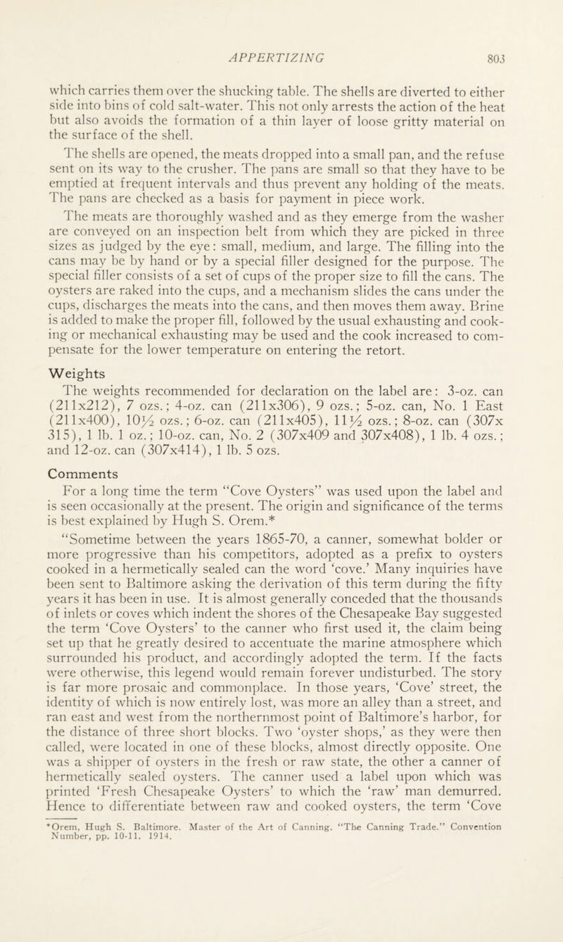 which carries them over the shucking table. The shells are diverted to either side into bins of cold salt-water. This not only arrests the action of the heat hut also avoids the formation of a thin layer of loose gritty material on the surface of the shell. The shells are opened, the meats dropped into a small pan, and the refuse sent on its way to the crusher. The pans are small so that they have to be emptied at frequent intervals and thus prevent any holding of the meats. The pans are checked as a basis for payment in piece work. The meats are thoroughly washed and as they emerge from the washer are conveyed on an inspection belt from which they are picked in three sizes as judged by the eye: small, medium, and large. The filling into the cans may he by hand or by a special filler designed for the purpose. The special filler consists of a set of cups of the proper size to fill the cans. The oysters are raked into the cups, and a mechanism slides the cans under the cups, discharges the meats into the cans, and then moves them away. Brine is added to make the proper fill, followed by the usual exhausting and cook¬ ing or mechanical exhausting may be used and the cook increased to com¬ pensate for the lower temperature on entering the retort. Weights The weights recommended for declaration on the label are: 3-oz. can (211x212), 7 ozs.; 4-oz. can (211x306), 9 ozs.; 5-oz. can. No. 1 East (211x400), 10^ ozs.; 6-oz. can (211x405), 11^4 ozs.; 8-oz. can (307x 315), 1 lb. 1 oz.; 10-oz. can. No. 2 (307x409 and 307x408), 1 lb. 4 ozs.; and 12-oz. can (307x414), 1 lb. 5 ozs. Comments For a long time the term “Cove Oysters” was used upon the label and is seen occasionally at the present. The origin and significance of the terms is best explained by Hugh S. Orem.* “Sometime between the years 1865-70, a canner, somewhat bolder or more progressive than his competitors, adopted as a prefix to oysters cooked in a hermetically sealed can the word ‘cove.’ Many inquiries have been sent to Baltimore asking the derivation of this term during the fifty years it has been in use. It is almost generally conceded that the thousands of inlets or coves which indent the shores of the Chesapeake Bay suggested the term ‘Cove Oysters’ to the canner who first used it, the claim being set up that he greatly desired to accentuate the marine atmosphere which surrounded his product, and accordingly adopted the term. If the facts were otherwise, this legend would remain forever undisturbed. The story is far more prosaic and commonplace. In those years, ‘Cove’ street, the identity of which is now entirely lost, was more an alley than a street, and ran east and west from the northernmost point of Baltimore’s harbor, for the distance of three short blocks. Two ‘oyster shops,’ as they were then called, were located in one of these blocks, almost directly opposite. One was a shi])per of oysters in the fresh or raw state, the other a canner of hermetically sealed oysters. The canner used a label upon which was printed ‘Fresh Chesapeake Oysters’ to which the ‘raw’ man demurred. Hence to differentiate between raw and cooked oysters, the term ‘Cove *Orem, Hugh S. Baltimore. Master of the Art of Canning. “Thie Canning Trade.” Convention Number, pp. 10-11. 1914.