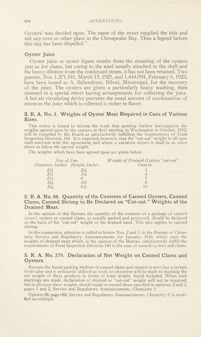 Oysters’ was decided ui)on. The name of the street supplied the title and not any cove or other place in the Chesapeake Bay. Thus a legend before this day has been dispelled.” Oyster Juice Oyster juice or oyster liquor results from the steaming of the oysters just as for clams, but owing to the mud usually attached to the shell and the heavy dilution from the condensed steam, it has not been retained. Two patents. Nos. 1,371,541, March 15, 1921, and 1,444,094, February 6, 1923, have been issued to A. Babendreer, Biloxi, Mississippi, for the recovery of the juice. The oysters are given a particularly heavy washing, then steamed in a special retort having arrangements for collecting the juice. A hot air circulating device prevents the usual amount of condensation of steam so the juice which is collected is richer in flavor. S. R. A. No. 3. Weights of Oyster Meat Required in Cans of Various Sizes. This notice is issued to inform the trade that pending further investigation the weights agreed upon by the canners at their meeting in Washington in October, 1912, will be regarded by the Board as satisfactorily fulfilling the requirements of Food Inspection Decision, 144. It is expected, however, that the “cut-out” weight in all cans shall conform with this agreement, and where a variation occurs it shall be as often above as below the agreed weight. The weights which have been agreed upon are given below. Size of Can Weight of Drained Oysters “cut-out Diameter, Inches Height, Inches Ounces 2F 2Va 3 2\l 3 A 4 2\l 4 5 33A 3A 8 33A 4 A 10 S. R. A. No. 88. Quantity of the Contents of Canned Oysters, Canned Clams, Canned Shrimp to Be Declared on “Cut-out.” Weights of the Drained Meat. In the opinion of this Bureau, the quantity of the contents of a package of canned (cove) oysters or canned clams, as usually packed and processed, should be declared on the basis of the “cut-out” weight of the drained meat. This also applies to canned shrimp. In this connection, attention is called to letters Nos. 2 and 3, in the Bureau of Chem¬ istry Service and Regulatory Announcements for January, 1914, which state the weights of drained meat which, in the opinion of the Bureau, satisfactorily fulfill the requirements of Food Inspection Decision 144 in the case of canned oysters and clams. S. R. A. No. 379. Declaration of Net Weight on Canned Clams and Oysters. Because the liquid packing medium in canned clams and canned oysters has a certain food value and is ordinarily utilized as food, no objection will be made to marking the net weight of these products in terms of total weight, liquid included. When such markings are made, declaration of drained or “cut-out” weight will not be required, but in all cases these weights should equal or exceed those specified in opinions 2 and 3, pages 1 and 2, Service and Regulatory Announcements, Chemistry 1. Opinion 88. page 688, Service and Regulatory Announcements, Chemistry 9, is modi¬ fied accordingly.