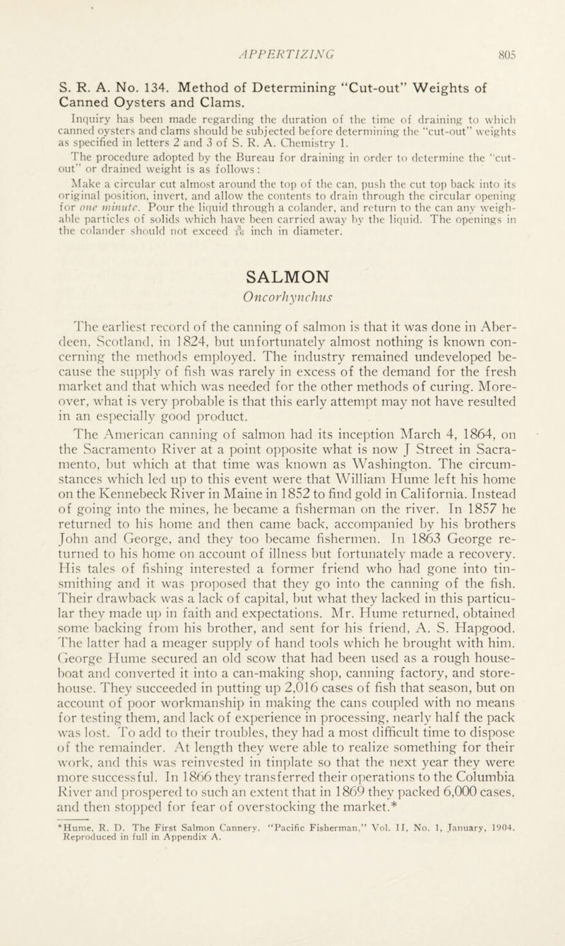 S. R. A. No. 134. Method of Determining “Cut-out” Weights of Canned Oysters and Clams. Inquiry has been made regarding the duration of the time of draining to which canned oysters and clams should be subjected before determining the “cut-out” weights as specified in letters 2 and 3 of S. R. A. Chemistry 1. The procedure adopted by the Bureau for draining in order to determine the “cut¬ out” or drained weight is as follows : Make a circular cut almost around the top of the can, push the cut top back into its original position, invert, and allow the contents to drain through the circular opening for one }}iinutc. Pour the li(|uid through a colander, and return to the can any weigh- able particles of solids which have been carried away by the licpiid. The openings in the colander should not exceed A inch in diameter. SALMON Oncorhynchus The earliest record of the canning of salmon is that it was done in Aber¬ deen, Scotland, in 1824, but unfortunately almost nothing is known con¬ cerning the methods employed. The industry remained undeveloped be¬ cause the su})ply of fish was rarely in excess of the demand for the fresh market and that which was needed for the other methods of curing. More¬ over, what is very probable is that this early attempt may not have resulted in an especially good product. The American canning of salmon had its inception March 4, 1864, on the Sacramento River at a point opposite what is now J Street in Sacra¬ mento, hut which at that time was known as Washington. The circum¬ stances which led up to this event were that William Hume left his home on the Kennebeck River in Maine in 1852 to find gold in California. Instead of going into the mines, he became a fisherman on the river. In 1857 he returned to his home and then came back, accompanied by his brothers John and George, and they too became fishermen. In 1863 George re¬ turned to his home on account of illness but fortunately made a recovery. His tales of fishing interested a former friend who had gone into tin- smithing and it was proposed that they go into the canning of the fish. dTeir drawback was a lack of capital, but what they lacked in this particu¬ lar they made u]) in faith and expectations. Mr. Hume returned, obtained some backing from his brother, and sent for his friend, A. S. Hapgood. dTe latter had a meager supply of hand tools which he brought with him. George Hume secured an old scow that had been used as a rough house¬ boat and converted it into a can-making shop, canning factory, and store¬ house. They succeeded in putting up 2,016 cases of fish that season, but on account of poor workmanship in making the cans coupled with no means for testing them, and lack of experience in processing, nearly half the pack was lost. To add to their troubles, they had a most difficult time to dispose of the remainder. At length they were able to realize something for their work, and this was reinvested in tinplate so that the next year they were more successful. In 1866 they transferred their operations to the Columbia River and prosi)ered to such an extent that in 1869 they packed 6,000 cases, and then stopped for fear of overstocking the market.* *Hume, R. D. The First Salmon Cannery. “Pacific Fisherman,” Vol, It, No. 1, .Taiiuary, 1904. Reproduced in full in Appendix A.