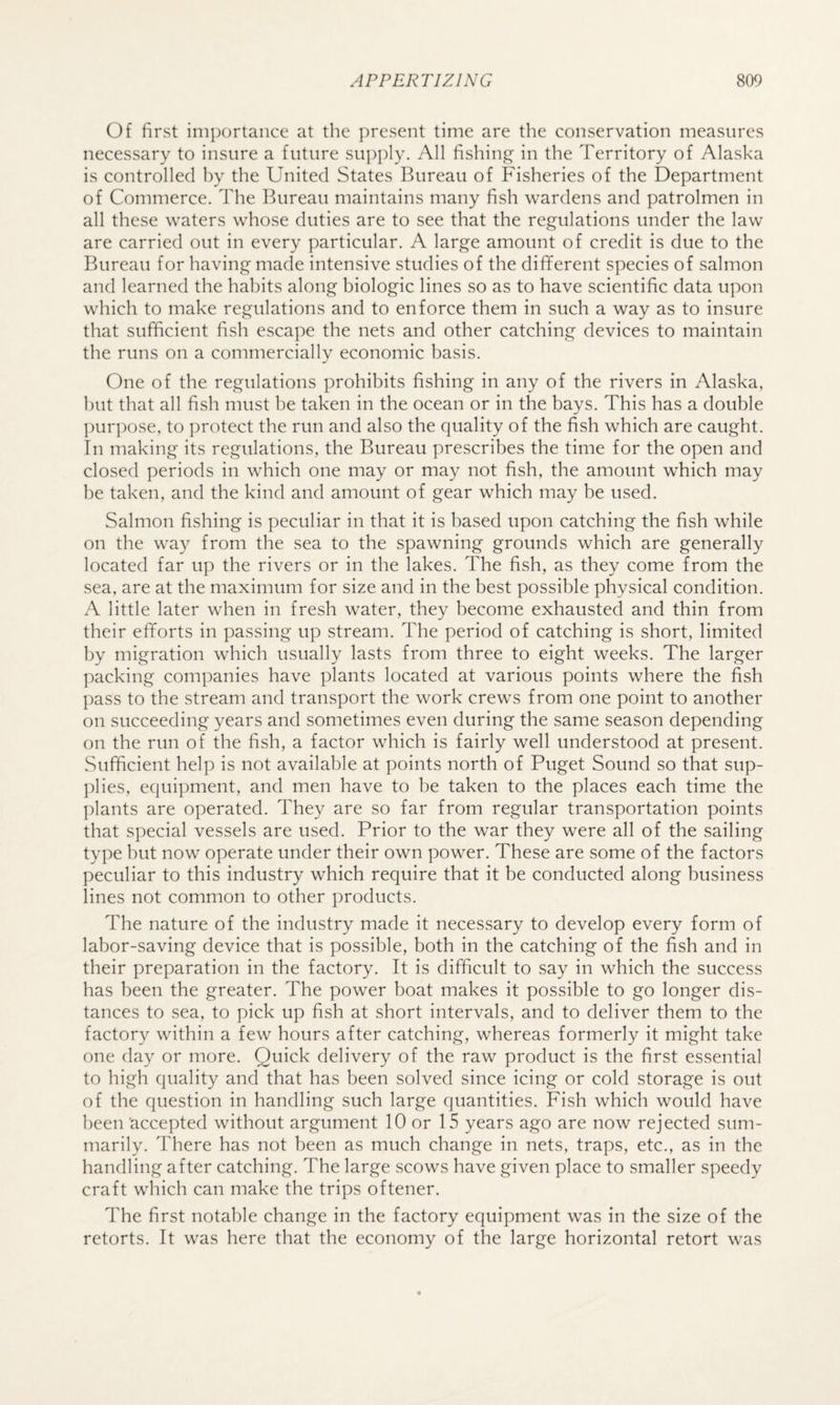 Of first importance at the present time are the conservation measures necessary to insure a future supply. All fishing’ in the Territory of Alaska is controlled by the United States Bureau of Fisheries of the Department of Commerce. The Bureau maintains many fish wardens and patrolmen in all these waters whose duties are to see that the regulations under the law are carried out in every particular. A large amount of credit is due to the Bureau for having made intensive studies of the different species of salmon and learned the habits along biologic lines so as to have scientific data upon which to make regulations and to enforce them in such a way as to insure that sufficient fish escape the nets and other catching devices to maintain the runs on a commercially economic basis. One of the regulations prohibits fishing in any of the rivers in Alaska, hut that all fish must be taken in the ocean or in the bays. This has a double purpose, to protect the run and also the quality of the fish which are caught. In making its regulations, the Bureau prescribes the time for the open and closed periods in which one may or may not fish, the amount which may be taken, and the kind and amount of gear which may be used. Salmon fishing is peculiar in that it is based upon catching the fish while on the way from the sea to the spawning grounds which are generally located far up the rivers or in the lakes. The fish, as they come from the sea, are at the maximum for size and in the best possible physical condition. A little later when in fresh water, they become exhausted and thin from their efforts in passing up stream. The period of catching is short, limited by migration which usually lasts from three to eight weeks. The larger packing companies have plants located at various points where the fish pass to the stream and transport the work crews from one point to another on succeeding years and sometimes even during the same season depending on the run of the fish, a factor which is fairly well understood at present. Sufficient help is not available at points north of Puget Sound so that sup- ])lies, equipment, and men have to be taken to the places each time the plants are operated. They are so far from regular transportation points that special vessels are used. Prior to the war they were all of the sailing type but now operate under their own power. These are some of the factors peculiar to this industry which require that it be conducted along business lines not common to other products. The nature of the industry made it necessary to develop every form of labor-saving device that is possible, both in the catching of the fish and in their preparation in the factory. It is difficult to say in which the success has been the greater. The power boat makes it possible to go longer dis¬ tances to sea, to pick up fish at short intervals, and to deliver them to the factory within a few hours after catching, whereas formerly it might take one day or more. Quick delivery of the raw product is the first essential to high quality and that has been solved since icing or cold storage is out of the question in handling such large quantities. Fish which would have been accepted without argument 10 or 15 years ago are now rejected sum¬ marily. There has not been as much change in nets, traps, etc., as in the handling after catching. The large scows have given place to smaller speedy craft which can make the trips oftener. The first notable change in the factory equipment was in the size of the retorts. It was here that the economy of the large horizontal retort was