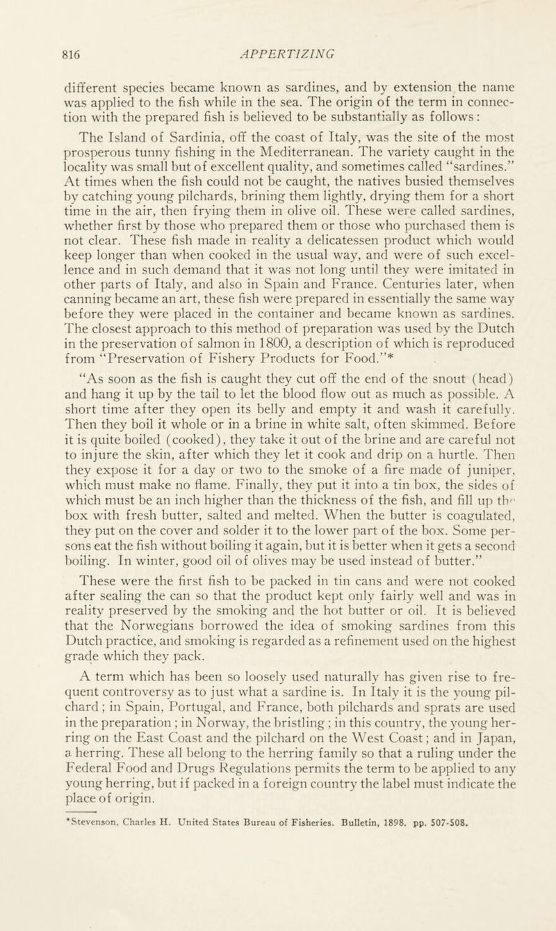 different species became known as sardines, and by extension the name was applied to the fish while in the sea. The origin of the term in connec¬ tion with the prepared fish is believed to be substantially as follows: The Island of Sardinia, off the coast of Italy, was the site of the most prosperous tunny fishing in the Mediterranean. The variety caught in the locality was small but of excellent quality, and sometimes called “sardines.” At times when the fish could not be caught, the natives busied themselves by catching young pilchards, brining them lightly, drying them for a short time in the air, then frying them in olive oil. These were called sardines, whether first by those who prepared them or those who purchased them is not clear. These fish made in reality a delicatessen product which would keep longer than when cooked in the usual way, and were of such excel¬ lence and in such demand that it was not long until they were imitated in other parts of Italy, and also in Spain and France. Centuries later, when canning became an art, these fish were prepared in essentially the same way before they were placed in the container and became known as sardines. The closest approach to this method of preparation was used by the Dutch in the preservation of salmon in 1800, a description of which is reproduced from “Preservation of Fishery Products for Food.”* “As soon as the fish is caught they cut off the end of the snout (head) and hang it up by the tail to let the blood flow out as much as possible. A short time after they open its belly and empty it and wash it carefully. Then they boil it whole or in a brine in white salt, often skimmed. Before it is quite boiled (cooked), they take it out of the brine and are careful not to injure the skin, after which they let it cook and drip on a hurtle. Then they expose it for a day or two to the smoke of a fire made of juniper, which must make no flame. Finally, they put it into a tin box, the sides of which must be an inch higher than the thickness of the fish, and fill up th^' box with fresh butter, salted and melted. When the butter is coagulated, they put on the cover and solder it to the lower part of the box. Some per¬ sons eat the fish without boiling it again, but it is better when it gets a second boiling. In winter, good oil of olives may be used instead of butter.” These were the first fish to be packed in tin cans and were not cooked after sealing the can so that the product kejJt only fairly well and was in reality preserved by the smoking and the hot butter or oil. It is believed that the Norwegians borrowed the idea of smoking sardines from this Dutch practice, and smoking is regarded as a refinement used on the highest grade which they pack. A term which has been so loosely used naturally has given rise to fre¬ quent controversy as to just what a sardine is. In Italy it is the young pil¬ chard ; in Spain, Portugal, and France, both pilchards and sprats are used in the preparation ; in Norway, the bristling ; in this country, the young her¬ ring on the East Coast and the pilchard on the West Coast; and in Japan, a herring. These all belong to the herring family so that a ruling under the Federal Food and Drugs Regulations permits the term to be applied to any young herring, but if packed in a foreign country the label must indicate the place of origin. *Stevenson, Charles H. United States Bureau of Fisheries. Bulletin, 1898. pp. 507-508.