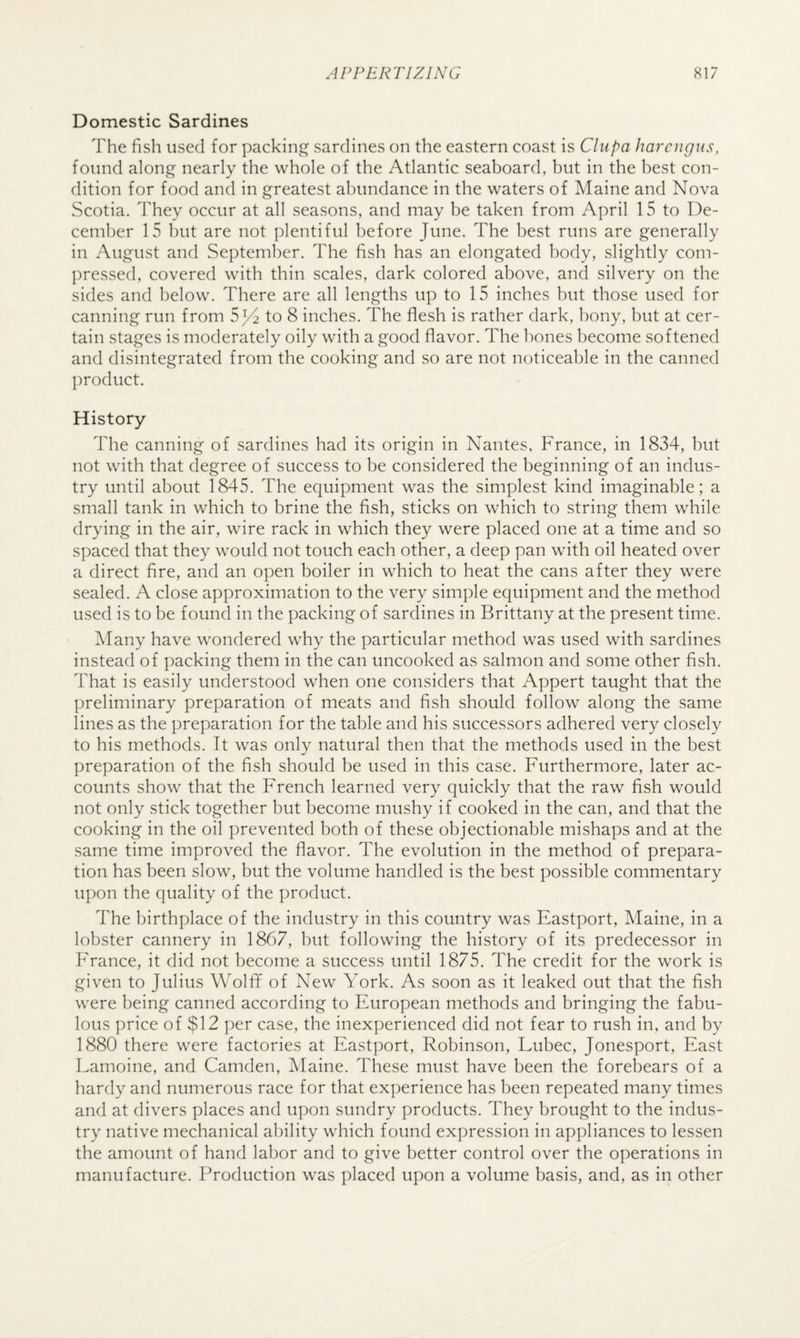 Domestic Sardines The fish used for packing sardines on the eastern coast is Cliipa harciigus, found along nearly the whole of the Atlantic seaboard, but in the best con¬ dition for food and in greatest abundance in the waters of Maine and Nova Scotia. They occur at all seasons, and may be taken from April 15 to De¬ cember 15 but are not plentiful before June. The best runs are generally in August and September. The fish has an elongated body, slightly com¬ pressed, covered with thin scales, dark colored above, and silvery on the sides and below. There are all lengths up to 15 inches but those used for canning run from 5^ to 8 inches. The flesh is rather dark, bony, but at cer¬ tain stages is moderately oily with a good flavor. The bones become softened and disintegrated from the cooking and so are not noticeable in the canned product. History The canning of sardines had its origin in Nantes, France, in 1834, but not with that degree of success to be considered the beginning of an indus¬ try until about 1845. The equipment was the simplest kind imaginable; a small tank in which to brine the fish, sticks on which to string them while drying in the air, wire rack in which they were placed one at a time and so spaced that they would not touch each other, a deep pan with oil heated over a direct fire, and an open boiler in which to heat the cans after they were sealed. A close approximation to the very simple equipment and the method used is to be found in the packing of sardines in Brittany at the present time. Many have wondered why the particular method was used with sardines instead of packing them in the can uncooked as salmon and some other fish. That is easily understood when one considers that Appert taught that the preliminary preparation of meats and fish should follow along the same lines as the preparation for the table and his successors adhered very closely to his methods. It was only natural then that the methods used in the best preparation of the fish should be used in this case. Furthermore, later ac¬ counts show that the French learned very quickly that the raw fish would not only stick together but become mushy if cooked in the can, and that the cooking in the oil prevented both of these objectionable mishaps and at the same time improved the flavor. The evolution in the method of prepara¬ tion has been slow, but the volume handled is the best possible commentary upon the quality of the product. The birthplace of the industry in this country was Eastport, Maine, in a lobster cannery in 1867, but following the history of its predecessor in France, it did not become a success until 1875. The credit for the work is given to Julius Wolfif of New York. As soon as it leaked out that the fish were being canned according to European methods and bringing the fabu¬ lous price of $12 per case, the inexperienced did not fear to rush in, and by 1880 there were factories at Eastport, Robinson, Lubec, Jonesport, East Eamoine, and Camden, Maine. These must have been the forebears of a hardy and numerous race for that ex])erience has been repeated many times and at divers places and upon sundry products. They brought to the indus¬ try native mechanical ability which found expression in appliances to lessen the amount of hand labor and to give better control over the operations in manufacture. Production was placed upon a volume basis, and, as in other