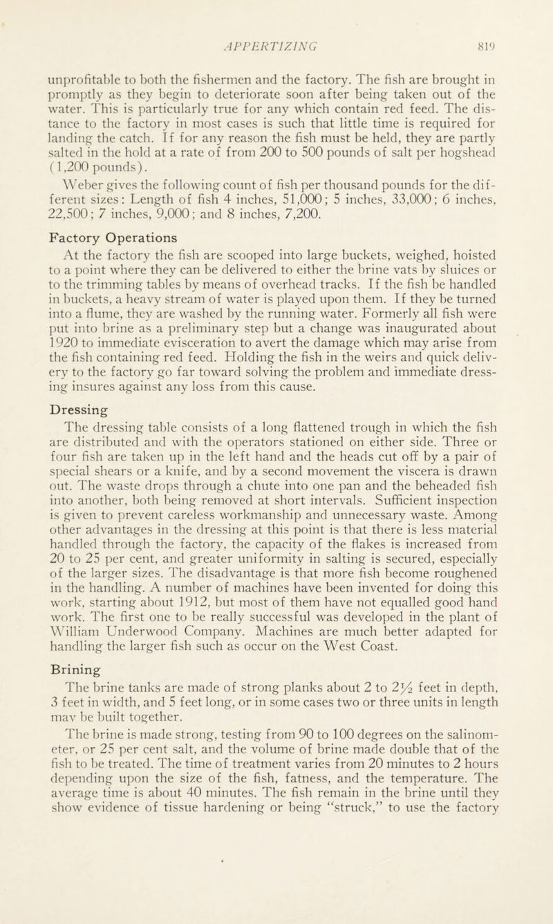 iinprofital)le to both the fishermen and the factory. The fish are brought in ])romptIy as they begin to deteriorate soon after being taken out of the water. This is ])articularly true for any which contain red feed. The dis¬ tance to the factory in most cases is such that little time is required for landing the catch. If for any reason the fish must be held, they are partly salted in the hold at a rate of from 200 to 500 pounds of salt per hogshead (1,200 pounds). Weber gives the following count of fish per thousand pounds for the dif¬ ferent sizes: Length of fish 4 inches, 51,000; 5 inches, 33,000; 6 inches, 22,500; 7 inches, 9,000; and 8 inches, 7,200. Factory Operations At the factory the fish are scooped into large buckets, weighed, hoisted to a point where they can he delivered to either the hrine vats by sluices or to the trimming tables by means of overhead tracks. If the fish be handled in buckets, a heavy stream of water is played upon them. If they he turned into a flume, they are washed by the running water. Formerly all fish were put into hrine as a preliminary step hut a change was inaugurated about 1920 to immediate evisceration to avert the damage which may arise from the fish containing red feed. Holding the fish in the weirs and quick deliv¬ ery to the factory go far toward solving the problem and immediate dress¬ ing insures against any loss from this cause. Dressing The dressing table consists of a long flattened trough in which the fish are distributed and with the operators stationed on either side. Three or four fish are taken up in the left hand and the heads cut off by a pair of special shears or a knife, and by a second movement the viscera is drawn out. The waste drops through a chute into one pan and the beheaded fish into another, both being removed at short intervals. Sufficient inspection is given to prevent careless workmanship and unnecessary waste. Among other advantages in the dressing at this point is that there is less material handled through the factory, the capacity of the flakes is increased from 20 to 25 per cent, and greater uniformity in salting is secured, especially of the larger sizes. The disadvantage is that more fish become roughened in the handling. A number of machines have been invented for doing this work, starting about 1912, but most of them have not equalled good hand work. The first one to be really successful was developed in the plant of Wdlliam Underwood Company. Machines are much better adapted for handling the larger fish such as occur on the West Coast. Brining The brine tanks are made of strong planks about 2 to 2^4 feet in depth, 3 feet in width, and 5 feet long, or in some cases two or three units in length mav be built together. The brine is made strong, testing from 90 to 100 degrees on the salinom- eter, or 25 per cent salt, and the volume of brine made double that of the fish to be treated. The time of treatment varies from 20 minutes to 2 hours depending upon the size of the fish, fatness, and the temperature. The average time is about 40 minutes. The fish remain in the brine until they show evidence of tissue hardening or being “struck,” to use the factory