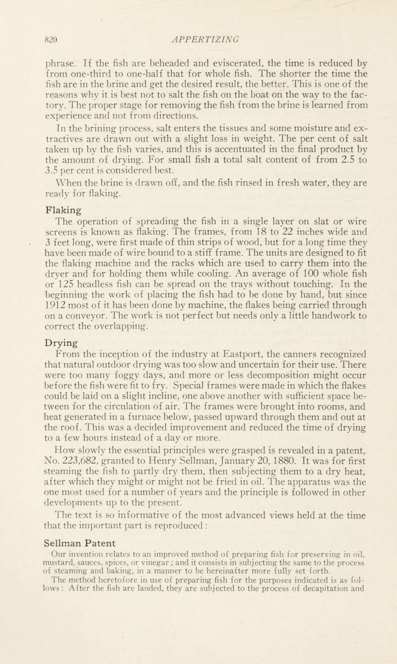 phrase. If the fish are l)eheacled and eviscerated, the time is reduced by from one-third to one-half that for whole fish. The shorter the time the fish are in the brine and get the desired result, the better. This is one of the reasons why it is best not to salt the fish on the boat on the way to the fac¬ tory. The proper stage for removing the fish from the brine is learned from experience and not fia^n directions. In the brining process, salt enters the tissues and some moisture and ex¬ tractives are drawn out with a slight loss in weight. The per cent of salt taken up by the fish varies, and this is accentuated in the final product by the amount of drying. For small fish a total salt content of from 2.5 to 3.5 ])er cent is considered best. When the brine is drawn off, and the fish rinsed in fresh water, they are ready for fiaking. Flaking The operation of spreading the fish in a single layer on slat or wire screens is known as flaking. The frames, from 18 to 22 inches wide and 3 feet long, were first made of thin strips of wood, but for a long time they have been made of wire bound to a stiff frame. The units are designed to fit the fiaking machine and the racks which are used to carry them into the dryer and for holding them while cooling. An average of 100 whole fish or 125 headless fish can be spread on the trays without touching. In the beginning the work of placing the fish had to be done by hand, but since 1912 most of it has been done by machine, the flakes being carried through on a conveyor. The work is not perfect but needs only a little handwork to correct the overlapping. Drying From the inception of the industry at Eastport, the canners recognized that natural outdoor drying was too slow and uncertain for their use. There were too many foggy days, and more or less decomposition might occur before the fish were fit to fry. Special frames were made in which the flakes could be laid on a slight incline, one above another with sufficient space be¬ tween for the circulation of air. The frames were brought into rooms, and heat generated in a furnace below, passed upward through them and out at the roof. This was a decided improvement and reduced the time of drying to a few hours instead of a day or more. Flow slowly the essential principles were grasped is revealed in a patent. No. 223,682, granted to Flenry Sellman, January 20, 1880. It was for first steaming the fish to partly dry them, then subjecting them to a dry heat, after which they might or might not be fried in oil. The apparatus was the one most used for a number of years and the principle is followed in other develo]:)ments up to the present. The text is so informative of the most advanced views held at the time that the important part is reproduced : Sellman Patent Our invention relates to an improved method of preparing fish for preserving in oil, mustard, sauces, spices, or vinegar ; and it consists in subjecting the same to the process of steaming and baking, in a manner to be hereinafter more fully set forth. The method heretofore in use of preparing fish for the purposes indicated is as fol¬ lows : After the fish are landed, they are subjected to the process of decapitation and