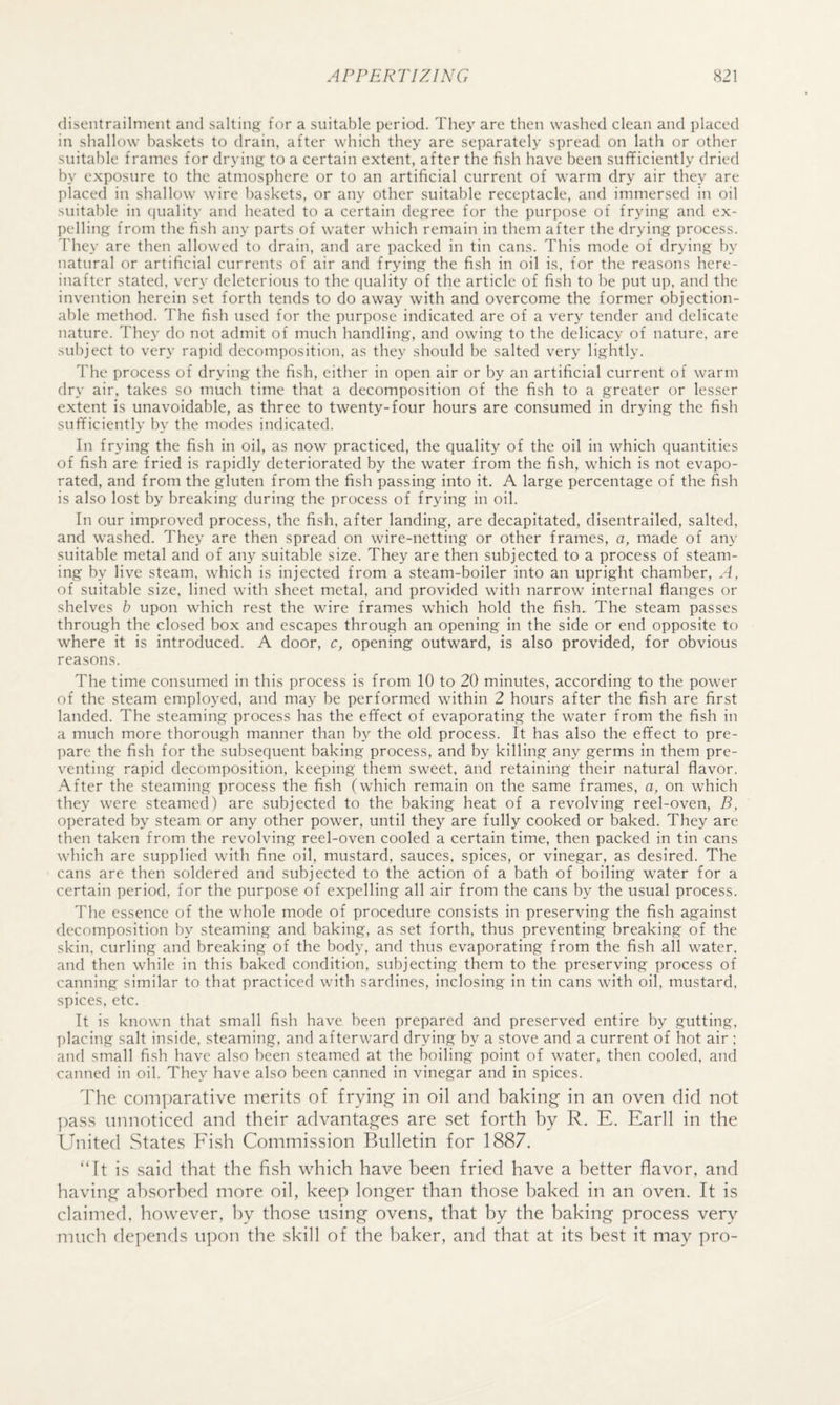 (liscntrailment and salting for a suitable period. They are then washed clean and placed in shallow baskets to drain, after which they are separately spread on lath or other suitable frames for drying to a certain extent, after the fish have been sufficiently dried by exposure to the atmosphere or to an artificial current of warm dry air they are placed in shallow wire baskets, or any other suitable receptacle, and immersed in oil suitable in (juality and heated to a certain degree for the purpose of frying and ex¬ pelling from the fish any parts of water which remain in them after the drying process. They are then allowed to drain, and are packed in tin cans. This mode of drying by natural or artificial currents of air and frying the fish in oil is, for the reasons here¬ inafter stated, very deleterious to the quality of the article of fish to be put up, and the invention herein set forth tends to do away with and overcome the former objection¬ able method. The fish used for the purpose indicated are of a very tender and delicate nature. They do not admit of much handling, and owing to the delicacy of nature, are subject to very rapid decomposition, as they should be salted very lightly. The process of drying the fish, either in open air or by an artificial current of warm dry air, takes so much time that a decomposition of the fish to a greater or lesser extent is unavoidable, as three to twenty-four hours are consumed in drying the fish sufficiently by the modes indicated. In frying the fish in oil, as now practiced, the quality of the oil in which quantities of fish are fried is rapidly deteriorated by the water from the fish, which is not evapo¬ rated, and from the gluten from the fish passing into it. A large percentage of the fish is also lost by breaking during the process of frying in oil. In our improved process, the fish, after landing, are decapitated, disentrailed, salted, and washed. They are then spread on wire-netting or other frames, a, made of any suitable metal and of any suitable size. They are then subjected to a process of steam¬ ing by live steam, which is injected from a steam-boiler into an upright chamber. A, of suitable size, lined with sheet metal, and provided with narrow' internal flanges or shelves b upon which rest the wire frames which hold the fish. The steam passes through the closed box and escapes through an opening in the side or end opposite to where it is introduced. A door, c, opening outward, is also provided, for obvious reasons. The time consumed in this process is from 10 to 20 minutes, according to the pow'er of the steam employed, and may be performed within 2 hours after the fish are first landed. The steaming process has the effect of evaporating the water from the fish in a much more thorough manner than by the old process. It has also the effect to pre¬ pare the fish for the subsequent baking process, and by killing any germs in them pre¬ venting rapid decomposition, keeping them sweet, and retaining their natural flavor. .A-fter the steaming process the fish (which remain on the same frames, a, on which they were steamed) are subjected to the baking heat of a revolving reel-oven, B, operated by steam or any other power, until they are fully cooked or baked. They are then taken from the revolving reel-oven cooled a certain time, then packed in tin cans w'hich are supplied with fine oil, mustard, sauces, spices, or vinegar, as desired. The cans are then soldered and subjected to the action of a bath of boiling w'ater for a certain period, for the purpose of expelling all air from the cans by the usual process. The essence of the whole mode of procedure consists in preserving the fish against decomposition by steaming and baking, as set forth, thus preventing breaking of the skin, curling and breaking of the body, and thus evaporating from the fish all water, and then while in this baked condition, subjecting them to the preserving process of canning similar to that practiced wdth sardines, inclosing in tin cans with oil, mustard, spices, etc. It is known that small fish have been prepared and preserved entire by gutting, placing salt inside, steaming, and afterw'ard drying by a stove and a current of hot air : and small fish have also been steamed at the boiling point of water, then cooled, and canned in oil. They have also been canned in vinegar and in spices. The comparative merits of frying in oil and baking in an oven did not pass unnoticed and their advantages are set forth by R. E. Earll in the United States Eish Commission Bulletin for 1887. “It is said that the fish which have been fried have a better flavor, and having absorbed more oil, keep longer than those baked in an oven. It is claimed, however, by those using ovens, that by the baking process very much depends upon the skill of the baker, and that at its best it may pro-