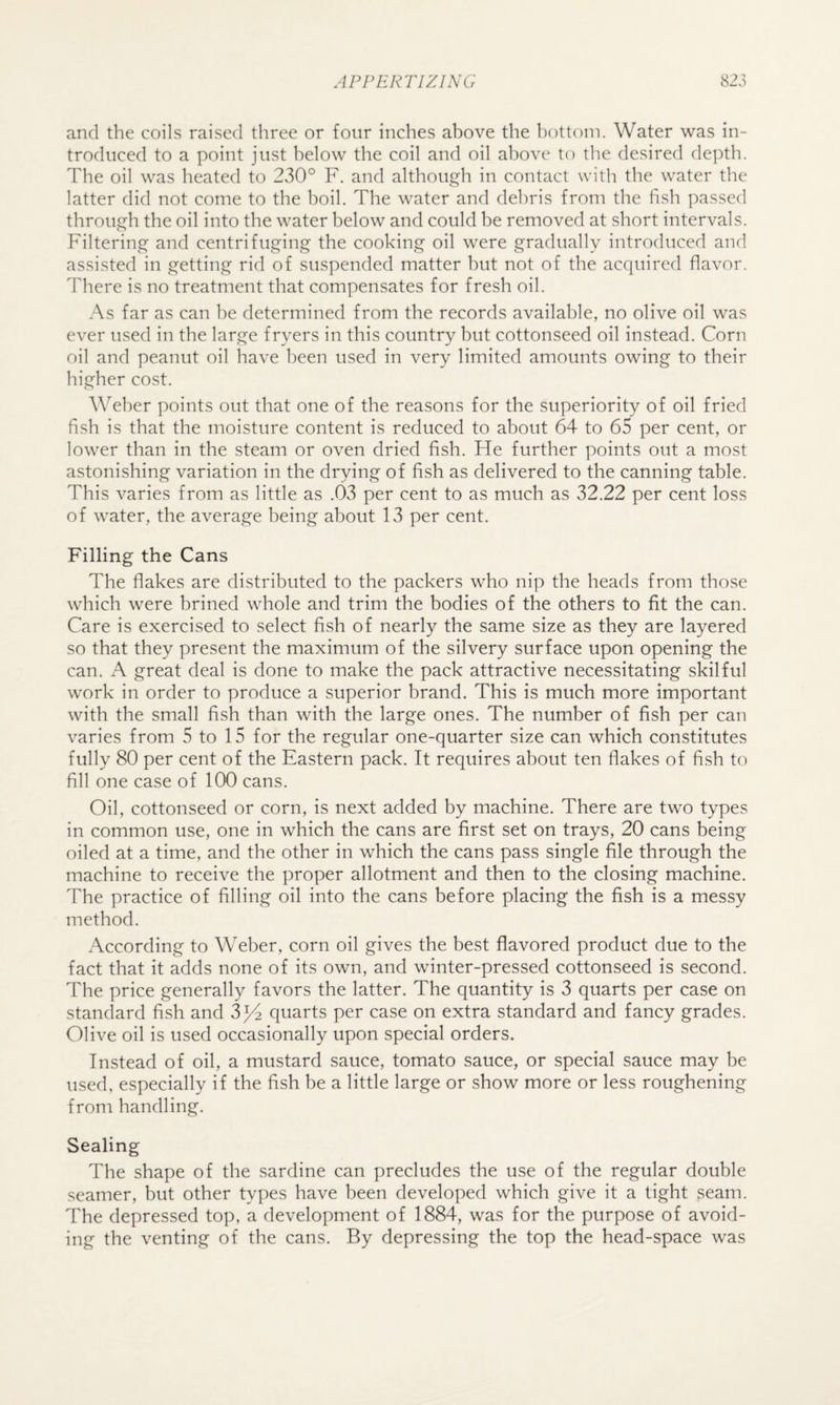 and the coils raised tliree or four inches above the bottom. Water was in¬ troduced to a point just below the coil and oil above to the desired depth. The oil was heated to 230° F. and although in contact with the water the latter did not come to the boil. The water and dehris from the fish passed through the oil into the water below and could be removed at short intervals. Filtering and centrifuging the cooking oil were gradually introduced and assisted in getting rid of suspended matter but not of the acquired flavor. There is no treatment that compensates for fresh oil. As far as can be determined from the records available, no olive oil was ever used in the large fryers in this country but cottonseed oil instead. Corn oil and peanut oil have been used in very limited amounts owing to their higher cost. Weber points out that one of the reasons for the superiority of oil fried fish is that the moisture content is reduced to about 64 to 65 per cent, or lower than in the steam or oven dried fish. Fie further points out a most astonishing variation in the drying of fish as delivered to the canning table. This varies from as little as .03 per cent to as much as 32.22 per cent loss of water, the average being about 13 per cent. Filling the Cans The flakes are distributed to the packers who nip the heads from those which were brined whole and trim the bodies of the others to fit the can. Care is exercised to select fish of nearly the same size as they are layered so that they present the maximum of the silvery surface upon opening the can. A great deal is done to make the pack attractive necessitating skilful work in order to produce a superior brand. This is much more important with the small fish than with the large ones. The number of fish per can varies from 5 to 15 for the regular one-quarter size can which constitutes fully 80 per cent of the Eastern pack. It requires about ten flakes of fish to fill one case of 100 cans. Oil, cottonseed or corn, is next added by machine. There are two types in common use, one in which the cans are first set on trays, 20 cans being oiled at a time, and the other in which the cans pass single file through the machine to receive the proper allotment and then to the closing machine. The practice of filling oil into the cans before placing the fish is a messy method. According to Weber, corn oil gives the best flavored product due to the fact that it adds none of its own, and winter-pressed cottonseed is second. The price generally favors the latter. The quantity is 3 quarts per case on standard fish and 3^ quarts per case on extra standard and fancy grades. Olive oil is used occasionally upon special orders. Instead of oil, a mustard sauce, tomato sauce, or special sauce may be used, especially if the fish be a little large or show more or less roughening from handling. Sealing The shape of the sardine can precludes the use of the regular double seamer, but other types have been developed which give it a tight seam. The depressed top, a development of 1884, was for the purpose of avoid¬ ing the venting of the cans. By depressing the top the head-space was