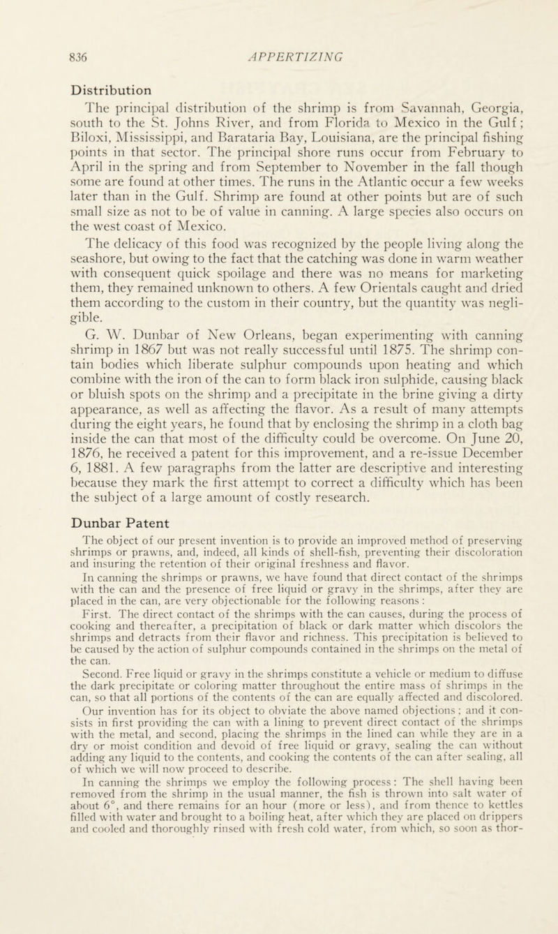 Distribution The principal distribution of the shrimp is from Savannah, Georgia, south to the St. Johns River, and from Florida to Mexico in the Gulf; Biloxi, iVIississippi, and Barataria Bay, Louisiana, are the principal fishing points in that sector. The principal shore runs occur from February to April in the spring and from September to November in the fall though some are found at other times. The runs in the Atlantic occur a few weeks later than in the Gulf. Shrimp are found at other points but are of such small size as not to be of value in canning. A large species also occurs on the west coast of Mexico. The delicacy of this food was recognized by the people living along the seashore, but owing to the fact that the catching was done in warm weather with consequent quick spoilage and there was no means for marketing them, they remained unknown to others. A few Orientals caught and dried them according to the custom in their country, but the quantit}^ was negli¬ gible. G. W. Dunbar of New Orleans, began experimenting with canning shrimp in 1867 but was not really successful until 1875. The shrimp con¬ tain bodies which liberate sulphur compounds upon heating and which combine with the iron of the can to form black iron sulphide, causing black or bluish spots on the shrimp and a precipitate in the brine giving a dirty appearance, as well as affecting the flavor. As a result of many attempts during the eight years, he found that by enclosing the shrimp in a cloth bag inside the can that most of the difficulty could be overcome. On June 20, 1876, he received a patent for this improvement, and a re-issue December 6, 1881. A few paragraphs from the latter are descriptive and interesting because they mark the first attempt to correct a difficulty which has been the subject of a large amount of costly research. Dunbar Patent The object of our present invention is to provide an improved method of preserving- shrimps or prawns, and, indeed, all kinds of shell-fish, preventing their discoloration and insuring the retention of their original freshness and flavor. In canning the shrimps or prawns, we have found that direct contact of the shrimps with the can and the presence of free liquid or grav}^ in the shrimps, after they are placed in the can, are very objectionable for the following reasons : First. The direct contact of the shrimps with the can causes, during the process of cooking and thereafter, a precipitation of black or dark matter which discolors the shrimps and detracts from their flavor and richness. This precipitation is believed to be caused by the action of sulphur compounds contained in tbe shrimps on the metal of the can. Second. Free liquid or gravy in the shrimps constitute a vehicle or medium to diffuse the dark precipitate or coloring matter throughout the entire mass of shrimps in the can, so that all portions of the contents of the can are equally affected and discolored. Our invention has for its object to obviate the above named objections ; and it con¬ sists in first providing the can with a lining to prevent direct contact of the shrimps with the metal, and second, placing the shrimps in the lined can while they are in a dry or moist condition and devoid of free liquid or gravy, sealing the can without adding any liquid to the contents, and cooking the contents of the can after sealing, all of which we will now proceed to describe. In canning the shrimps we employ the following process ; The shell having been removed from the shrimp in the usual manner, the fish is thrown into salt water of about 6°, and there remains for an hour (more or less), and from thence to kettles filled with water and brought to a boiling heat, after which they are placed on drippers and cooled and thoroughly rinsed with fresh cold water, from which, so soon as thor-