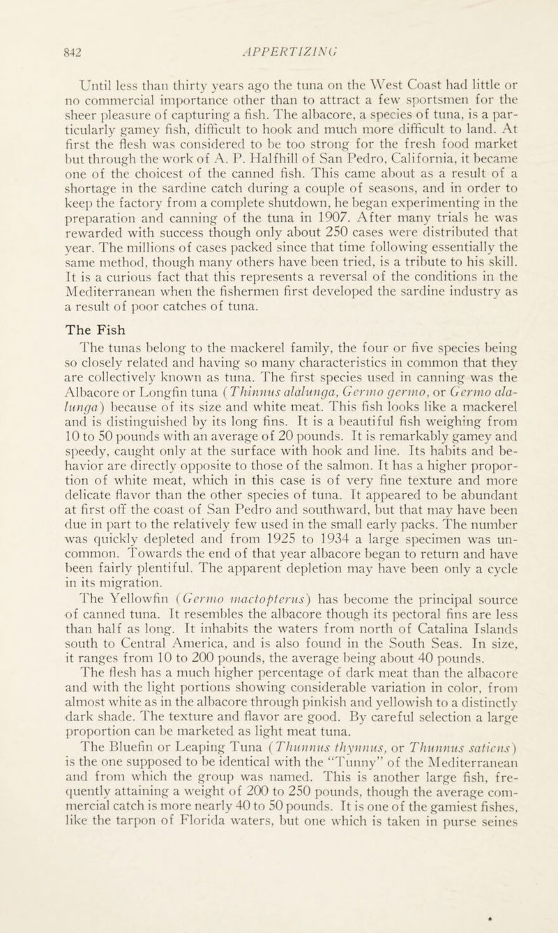 Until less than thirty years ai^o the tuna on the West Coast had little or no commercial im])ortance other than to attract a few sportsmen for the sheer ]:)leasure of ca])turin,2;' a fish. The alhacore, a species of tuna, is a par¬ ticularly amey fish, difficult to hook and much more difficult to land. At first the flesh was considered to he too strong for the fresh food market hut through the work of A. P. Halfhill of San Pedro, California, it became one of the choicest of the canned fish. This came about as a result of a shortage in the sardine catch during a couple of seasons, and in order to kee]) the factory from a complete shutdown, he began experimenting in the preparation and canning of the tuna in 1907. After many trials he was rewarded with success though only about 250 cases were distributed that year. The millions of cases packed since that time following essentially the same method, though many others have been tried, is a tribute to his skill. Tt is a curious fact that this re]:)resents a reversal of the conditions in the Mediterranean when the fishermen first developed the sardine industry as a result of poor catches of tuna. The Fish The tunas belong to the mackerel family, the four or five species being so closely related and having so many characteristics in common that they are collectively known as tuna. The first species used in canning was the Alhacore or T.ongfin tuna (Thinnus alalunga, Gcnito genno, or Gcrino ala- lunga) because of its size and white meat. This fish looks like a mackerel and is distinguished by its long fins. It is a beautiful fish weighing from 10 to 50 pounds with an average of 20 pounds. It is remarkably gamey and speedy, caught only at the surface with hook and line. Its habits and be¬ havior are directly opposite to those of the salmon. It has a higher propor¬ tion of white meat, which in this case is of very fine texture and more delicate flavor than the other species of tuna. It appeared to be abundant at first off the coast of San Pedro and southward, but that may have been due in ])art to the relatively few used in the small early packs. The number was quickly depleted and from 1925 to 19v34 a large specimen was un¬ common. Towards the end of that year alhacore began to return and have been fairly plentiful. The apparent depletion may have been only a cycle in its migration. The Yellowfin (Genno niactopterus) has become the principal source of canned tuna. It resembles the alhacore though its pectoral fins are less than half as long. It inhabits the waters from north of Catalina Islands south to Central America, and is also found in the South Seas. In size, it ranges from 10 to 200 pounds, the average l)eing about 40 pounds. The flesh has a much higher percentage of dark meat than the alhacore and with the light portions showing considerable variation in color, from almost white as in the alhacore through pinkish and yellowish to a distinctly dark shade. The texture and flavor are good. By careful selection a large proportion can be marketed as light meat tuna. The Bluefin or Leaping Tuna (Thnnnus tJiynnns, or Thunnus satiens) is the one supposed to be identical with the ‘‘Tunny” of the Mediterranean and from which the grou]) was named. This is another large fish, fre- ([uently attaining a weight of 200 to 250 pounds, though the average com¬ mercial catch is more nearly 40 to 50 pounds. It is one of the gamiest fishes, like the tarpon of Florida waters, but one which is taken in purse seines