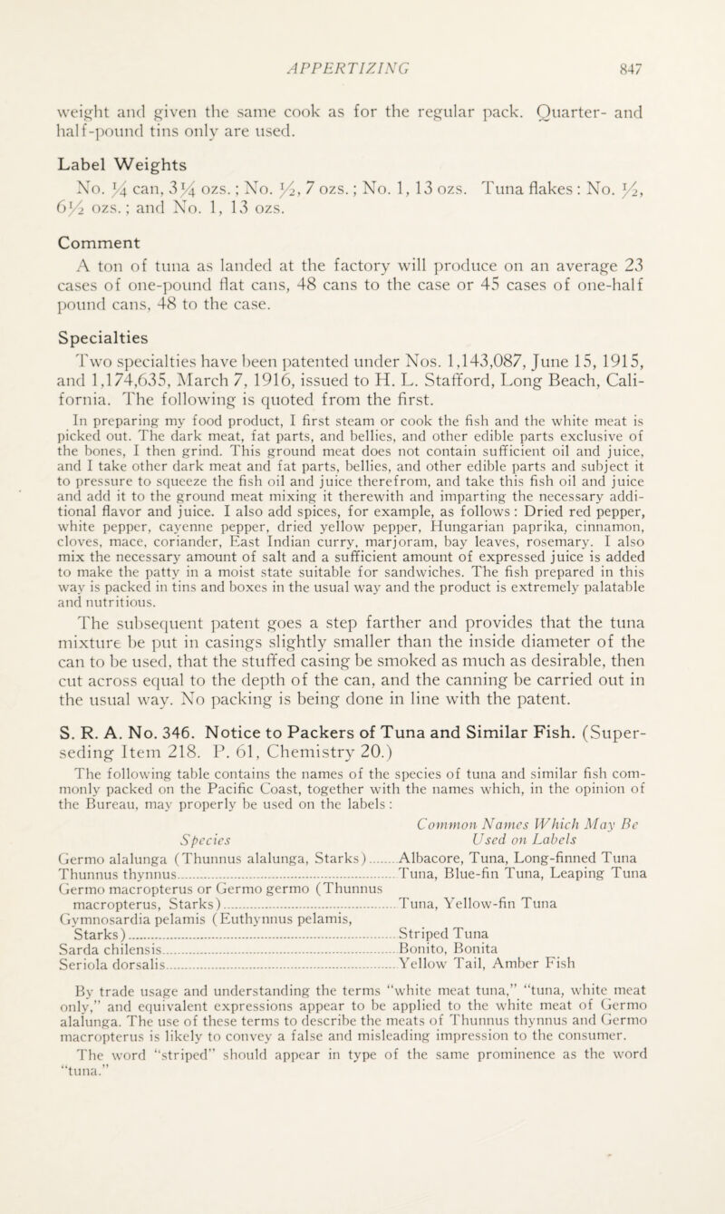 \vei,ii^ht and given the same cook as for the regular pack. Quarter- and half-pound tins only are used. Label Weights No. 34 can, v334 ozs.; No. 34, 7 ozs.; No. 1, 13 ozs. Tuna flakes : No. 34, 634 ozs. ; and No. 1, 13 ozs. Comment A ton of tuna as landed at the factory will produce on an average 23 cases of one-pound flat cans, 48 cans to the case or 45 cases of one-half pound cans, 48 to the case. Specialties Two specialties have been patented under Nos. 1,143,087, June 15, 1915, and 1,174,635, March 7, 1916, issued to H. L. Stafford, Long Beach, Cali¬ fornia. The following is quoted from the first. In preparing my food product, I first steam or cook the fish and the white meat is picked out. The dark meat, fat parts, and bellies, and other edible parts exclusive of the bones, I then grind. This ground meat does not contain sufficient oil and juice, and I take other dark meat and fat parts, bellies, and other edible parts and subject it to pressure to squeeze the fish oil and juice therefrom, and take this fish oil and juice and add it to the ground meat mixing it therewith and imparting the necessary addi¬ tional flavor and juice. I also add spices, for example, as follows: Dried red pepper, white pepper, cayenne pepper, dried yellow pepper, Hungarian paprika, cinnamon, cloves, mace, coriander. East Indian curry, marjoram, bay leaves, rosemary. I also mix the necessary amount of salt and a sufficient amount of expressed juice is added to make the patty in a moist state suitable for sandwiches. The fish prepared in this way is packed in tins and boxes in the usual way and the product is extremely palatable and nutritious. The suhsequent patent goes a step farther and provides that the tuna mixture be put in casings slightly smaller than the inside diameter of the can to be used, that the stuffed casing be smoked as much as desirable, then cut across equal to the depth of the can, and the canning be carried out in the usual way. No packing is being done in line with the patent. S. R. A. No. 346. Notice to Packers of Tuna and Similar Fish. (Super¬ seding Item 218. P. 61, Chemistry 20.) The following table contains the names of the species of tuna and similar fish com¬ monly packed on the Pacific Coast, together with the names which, in the opinion of the Bureau, may properly be used on the labels : Common Names Which May Be Species Used on Labels Germo alalunga (Thunnus alalunga, Starks).Albacore, Tuna, Long-finned Tuna Thunnus thynnus.Tuna, Blue-fin Tuna, Leaping Tuna Germo macropterus or Germo germo (Thunnus macropterus, Starks).Tuna, Yellow-fin Tuna Gymnosardia pelamis (Euthynnus pelamis, Starks).Striped Tuna Sarda chilensis.Bonito, Bonita Seriola dorsalis.Yellow Tail, Amber Eish By trade usage and understanding the terms “white meat tuna,” “tuna, white meat only,” and equivalent expressions appear to be applied to the white meat of Germo alalunga. The use of these terms to describe the meats of Thunnus thynnus and Germo macropterus is likely to convey a false and misleading impression to the consumer. The word “striped” should appear in type of the same prominence as the word “tuna.”