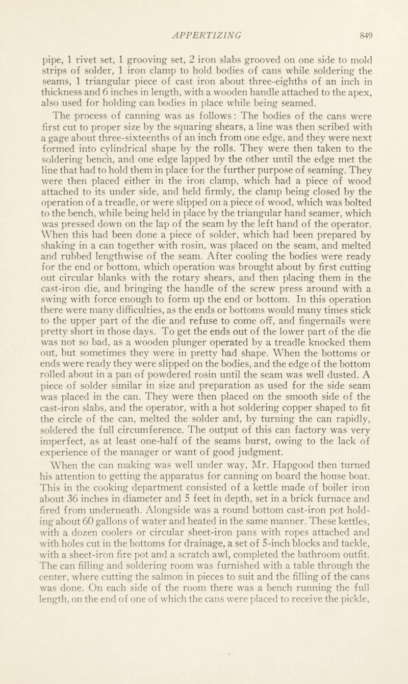pipe, 1 rivet set, 1 grooving set, 2 iron slabs grooved on one side to mold strips of solder, 1 iron clamp to hold bodies of cans while soldering the seams, 1 triangular piece of cast iron about three-eighths of an inch in thickness and 6 inches in length, with a wooden handle attached to the apex, also used for holding can bodies in ]:)lace while being seamed. The process of canning was as follows: The bodies of the cans were first cut to proper size by the squaring shears, a line was then scribed with a gage ahont three-sixteenths of an inch from one edge, and they were next formed into cylindrical shape by the rolls. They were then taken to the soldering bench, and one edge lapped by the other until the edge met the line that had to hold them in place for the further purpose of seaming. They were then placed either in the iron clamp, which had a piece of wood attached to its under side, and held firmly, the clamp being closed by the operation of a treadle, or were slipped on a piece of wood, which was bolted to the bench, while being held in place by the triangular hand seamer, which was pressed down on the lap of the seam by the left hand of the operator. When this had been done a piece of solder, which had been prepared by shaking in a can together with rosin, was placed on the seam, and melted and rubbed lengthwise of the seam. After cooling the bodies were ready for the end or bottom, which operation was brought about by first cutting out circular blanks with the rotary shears, and then placing them in the cast-iron die, and bringing the handle of the screw press around with a swing with force enough to form up the end or bottom. In this operation there were many difficulties, as the ends or bottoms would many times stick to the upper part of the die and refuse to come off, and fingernails were pretty short in those days. To get the ends out of the lower part of the die was not so bad, as a wooden plunger operated by a treadle knocked them out, but sometimes they were in pretty bad shape. When the bottoms or ends were ready they were slipped on the bodies, and the edge of the bottom rolled about in a pan of powdered rosin until the seam was well dusted. A piece of solder similar in size and preparation as used for the side seam was placed in the can. They were then placed on the smooth side of the cast-iron slabs, and the operator, with a hot soldering copper shaped to fit the circle of the can, melted the solder and, by turning the can rapidly, soldered the full circumference. The output of this can factory was very imperfect, as at least one-half of the seams burst, owing to the lack of experience of the manager or want of good judgment. When the can making was well under way, Mr. Hapgood then turned his attention to getting the apparatus for canning on board the house boat. This in the cooking department consisted of a kettle made of boiler iron about 36 inches in diameter and 5 feet in depth, set in a brick furnace and fired from underneath. Alongside was a round bottom cast-iron pot hold¬ ing about 60 gallons of water and heated in the same manner. These kettles, with a dozen coolers or circular sheet-iron pans with ropes attached and with holes cut in the bottoms for drainage, a set of 5-inch blocks and tackle, with a sheet-iron fire pot and a scratch awl, completed the bathroom outfit. The can filling and soldering room was furnished with a table through the center, where cutting the salmon in pieces to suit and the filling of the cans was done. On each side of the room there was a bench running the full length, on the end of one of which the cans were placed to receive the pickle.