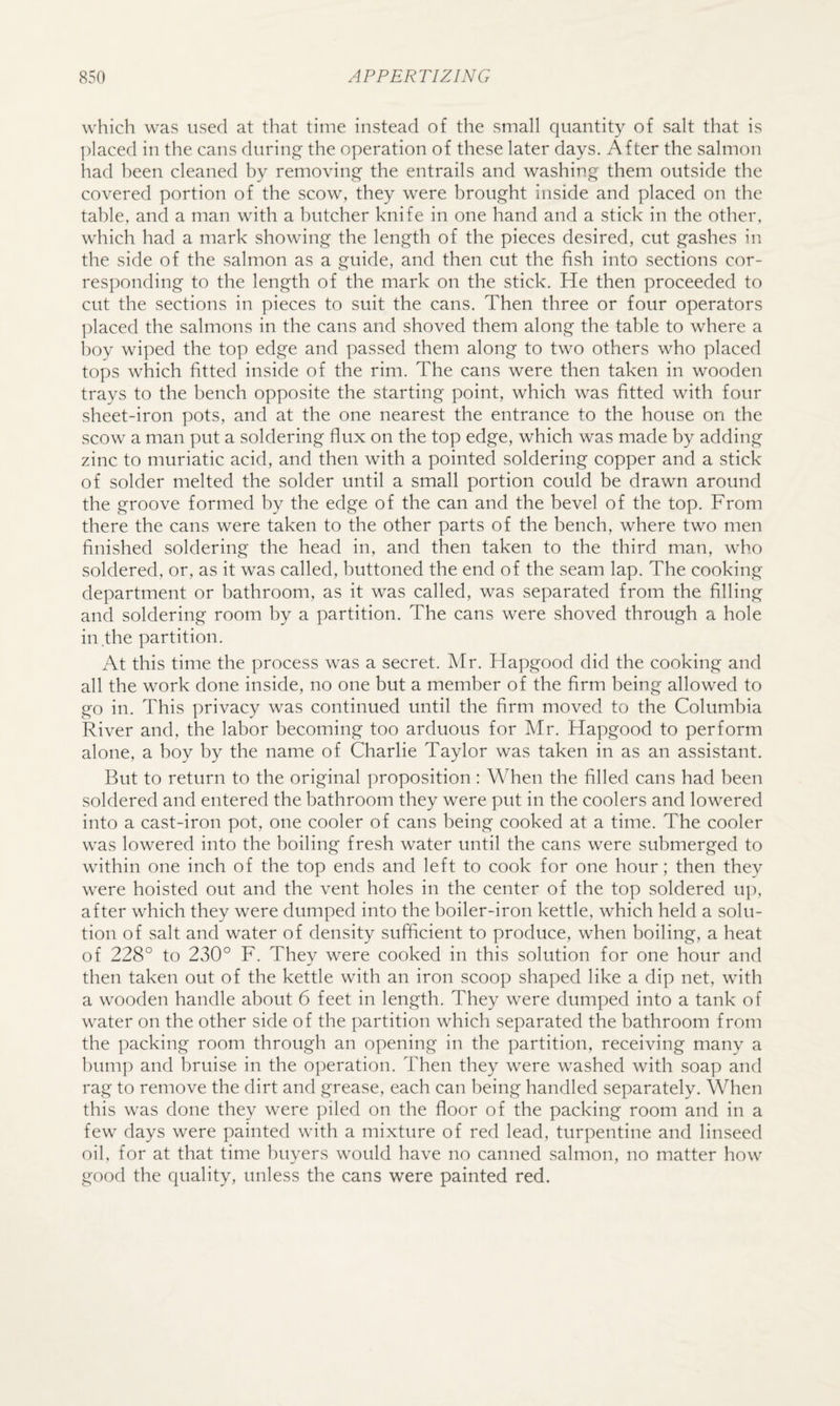 which was used at that time instead of the small quantity of salt that is ])laced in the cans during the operation of these later days. After the salmon had been cleaned by removing the entrails and washing them outside the covered portion of the scow, they were brought inside and placed on the table, and a man with a butcher knife in one hand and a stick in the other, which had a mark showing the length of the pieces desired, cut gashes in the side of the salmon as a guide, and then cut the fish into sections cor¬ responding to the length of the mark on the stick. He then proceeded to cut the sections in pieces to suit the cans. Then three or four operators placed the salmons in the cans and shoved them along the table to where a boy wiped the top edge and passed them along to two others who placed tops which fitted inside of the rim. The cans were then taken in wooden trays to the bench opposite the starting point, which was fitted with four sheet-iron pots, and at the one nearest the entrance to the house on the scow a man put a soldering flux on the top edge, which was made by adding zinc to muriatic acid, and then with a pointed soldering copper and a stick of solder melted the solder until a small portion could be drawn around the groove formed by the edge of the can and the bevel of the top. From there the cans were taken to the other parts of the bench, where two men finished soldering the head in, and then taken to the third man, who soldered, or, as it was called, buttoned the end of the seam lap. The cooking department or bathroom, as it was called, was separated from the filling and soldering room by a partition. The cans were shoved through a hole in the partition. At this time the process was a secret. Mr. Hapgood did the cooking and all the work done inside, no one but a member of the firm being allowed to go in. This privacy was continued until the firm moved to the Columbia River and, the labor becoming too arduous for Mr. Hapgood to perform alone, a boy by the name of Charlie Taylor was taken in as an assistant. But to return to the original proposition: When the filled cans had been soldered and entered the bathroom they were put in the coolers and lowered into a cast-iron pot, one cooler of cans being cooked at a time. The cooler was lowered into the boiling fresh water until the cans were submerged to within one inch of the top ends and left to cook for one hour; then they were hoisted out and the vent holes in the center of the top soldered up, after which they were dumped into the boiler-iron kettle, which held a solu¬ tion of salt and water of density sufficient to produce, when boiling, a heat of 228° to 230° F. They were cooked in this solution for one hour and then taken out of the kettle with an iron scoop shaped like a dip net, with a wooden handle about 6 feet in length. They were dumped into a tank of water on the other side of the partition which separated the bathroom from the packing room through an opening in the partition, receiving many a bump and bruise in the operation. Then they were washed with soap and rag to remove the dirt and grease, each can being handled separately. When this was done they were piled on the floor of the packing room and in a few days were painted with a mixture of red lead, turpentine and linseed oil, for at that time buyers would have no canned salmon, no matter how good the quality, unless the cans were painted red.