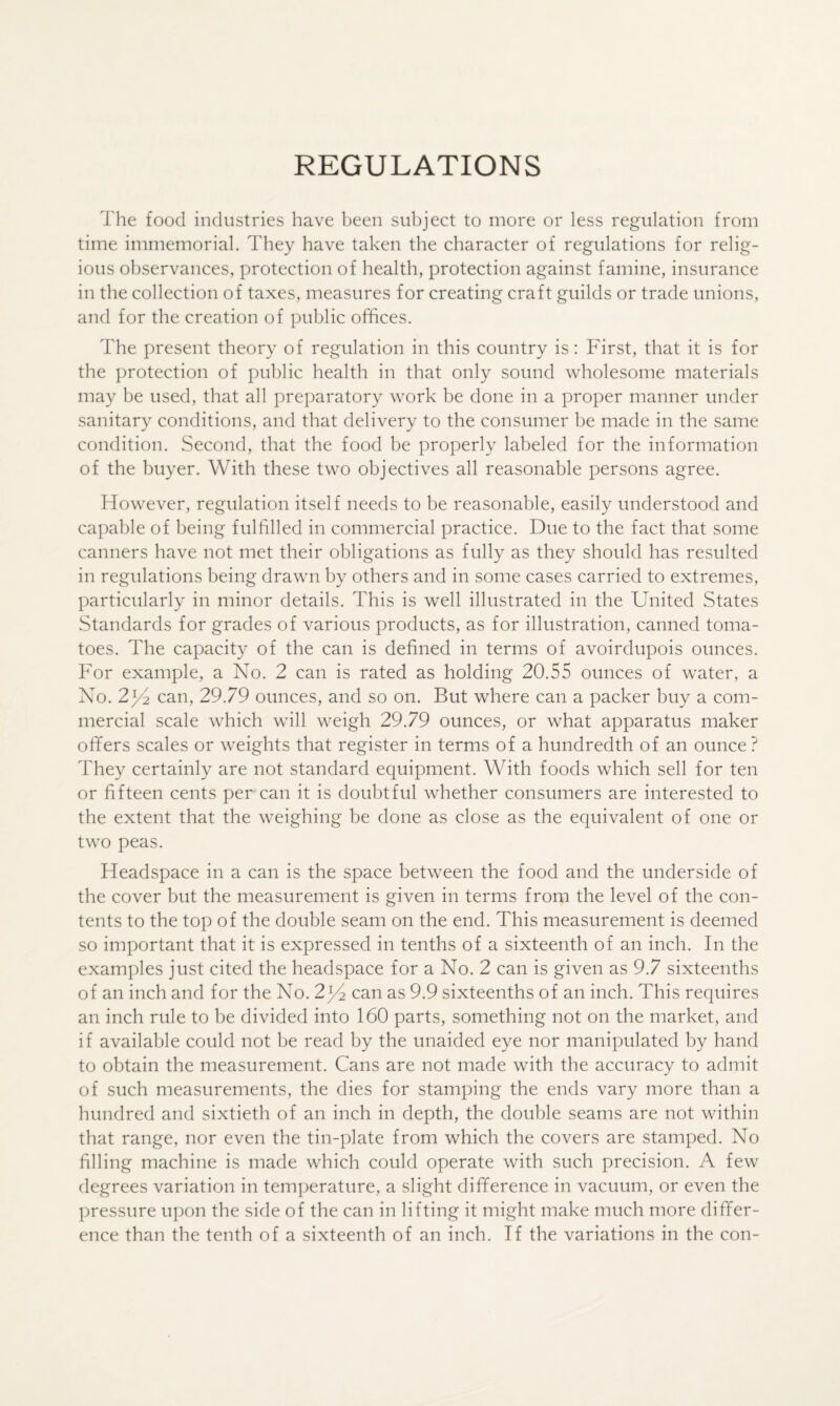 REGULATIONS The food industries have been subject to more or less regulation from time immemorial. They have taken the character of regulations for relig¬ ious observances, protection of health, protection against famine, insurance in the collection of taxes, measures for creating craft guilds or trade unions, and for the creation of public offices. The present theory of regulation in this country is: First, that it is for the protection of public health in that only sound wholesome materials may be used, that all preparatory work be done in a proper manner under sanitary conditions, and that delivery to the consumer be made in the same condition. Second, that the food be properly labeled for the information of the buyer. With these two objectives all reasonable persons agree. However, regulation itself needs to be reasonable, easily understood and capable of being fulfilled in commercial practice. Due to the fact that some canners have not met their obligations as fully as they should has resulted in regulations being drawn by others and in some cases carried to extremes, particularly in minor details. This is well illustrated in the United States Standards for grades of various products, as for illustration, canned toma¬ toes. The capacity of the can is defined in terms of avoirdupois ounces. For example, a No. 2 can is rated as holding 20.55 ounces of water, a No. 2^4 can, 29.79 ounces, and so on. But where can a packer buy a com¬ mercial scale which will weigh 29.79 ounces, or what apparatus maker offers scales or weights that register in terms of a hundredth of an ounce ? They certainly are not standard equipment. With foods which sell for ten or fifteen cents per can it is doubtful whether consumers are interested to the extent that the weighing be done as close as the equivalent of one or two peas. Headspace in a can is the space between the food and the underside of the cover but the measurement is given in terms from the level of the con¬ tents to the top of the double seam on the end. This measurement is deemed so important that it is expressed in tenths of a sixteenth of an inch. In the examples just cited the headspace for a No. 2 can is given as 9.7 sixteenths of an inch and for the No. 2^ can as 9.9 sixteenths of an inch. This requires an inch rule to be divided into 160 parts, something not on the market, and if available could not be read by the unaided eye nor manipulated by hand to obtain the measurement. Cans are not made with the accuracy to admit of such measurements, the dies for stamping the ends vary more than a hundred and sixtieth of an inch in depth, the double seams are not within that range, nor even the tin-plate from which the covers are stamped. No filling machine is made which could operate with such precision. A few degrees variation in temperature, a slight difference in vacuum, or even the pressure upon the side of the can in lifting it might make much more differ¬ ence than the tenth of a sixteenth of an inch. If the variations in the con-