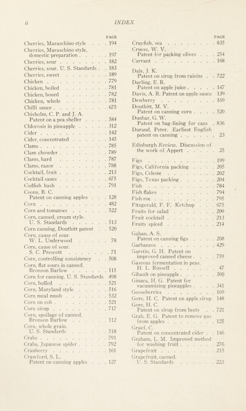 PAGE Cherries, Maraschino style . . . 194 Cherries, Maraschino style, domestic preparation.197 Cherries, sour.182 Cherries, sour. U. S. Standards . .183 Cherries, sweet.189 Chicken.779 Chicken, boiled.781 Chicken, boned.782 Chicken, whole.781 Chilli sauce.675 Chisholm, C. P. and J. A. Patent on a pea shelter .... 584 Chlorosis in pineapple.312 Cider.142 Cider, concentrated.145 Clams.785 Clam chowder.789 Clams, hard .787 Clams, razor.788 Cocktail, fruit.213 Cocktail sauce.675 Codfish hash.791 Coons, B. C. Patent on canning apples . . .128 Corn.482 Corn and tomatoes.522 Corn, canned, cream style. U. S. Standards.513 Corn canning, Douthitt patent . . 520 Corn, cause of sour. W. L. Underwood.78 Corn, cause of sour. S. C. Prescott.71 Corn, controlling consistency . . 508 Corn, flat sours in canned. Bronson Barlow.115 Corn for canning. U. S. Standards 498 Corn, hulled.521 Corn, Maryland style.516 Corn meal mush.532 Corn on cob . 521 Corn sirup.717 Corn, spoilage of canned. Bronson Barlow.112 Corn, whole grain. U. S. Standards.518 Crabs.791 Crabs, Japanese spider.792 Cranberry.161 Crawford, S. L. Patent on canning apples . . .127 PAGE Crayfish, sea.835 Cruess, W. V, Patent for packing olives . . . 254 Currant.168 Dale, J. K. Patent on sirup from raisins . . 722 Darling, E. R. Patent on apple juice.147 Davis, A. R. Patent on apple sauce 13Q Dewberry.169 Douthitt, M. V, Patent on canning corn .... 520 Dunbar, G. W. Patent on bag-lining for cans . 836 Durand, Peter. Earliest English patent on canning.23 Edinburgh Reviezv. Discussion of the work of Appert.25 Eigs.199 Figs, California packing .... 205 Figs, Celeste.202 Figs, Texas packing.204 Fish.784 Fish flakes.794 Fish roe.795 Fitzgerald, F. F. Ketchup . . . 675 Fruits for salad.209 Fruit cocktail.213 Fruits spiced.214 Gahan, A. S. Patent on canning figs .... 208 Garbanzos.429 Garstin, G. H. Patent on improved canned cheese .... 759 Gaseous fermentation in peas. H. L. Russell.47 Gibault on pineapple.300 Ginaca, H. G. Patent for vacuumizing pineapples . . . .341 Gooseberries.169 Gore, H. C. Patent on apple sirup 148 Gore, H. C. Patent on sirup from beets . . 721 Grab, Fk G. Patent to remove gas from apples.125 Graef, C. Patent on concentrated cider . . 146 Graham, L. M. Improved method for washing fruit.276 Grapefruit.215 Grapefruit, canned. U. S. Standards.223