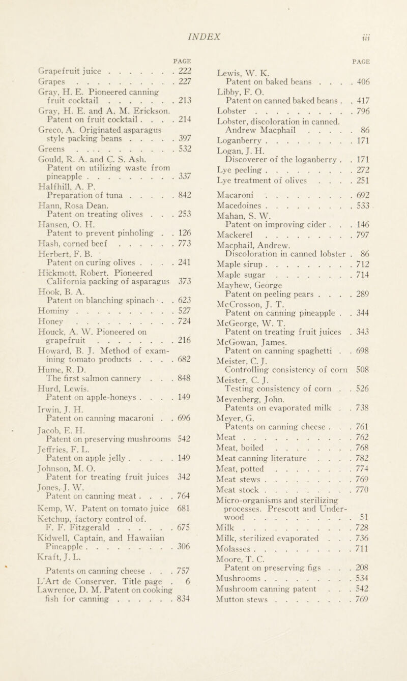 PAGE Grapefruit juice.222 Grapes.227 Gray, H. E. Pioneered canning fruit cocktail.213 Gray, H. E. and A. M. Erickson. Patent on fruit cocktail .... 214 Greco, A. Originated asparagus style packing beans.397 Greens.532 Gould, R. A. and C. S. Ash. Patent on utilizing waste from pineapple.337 Halfhill, A. P. Preparation of tuna.842 Hann, Rosa Dean. Patent on treating olives . . . 253 Hansen, O. H. Patent to prevent pinholing . . 126 Hash, corned beef.773 Herbert, F. B. Patent on curing olives .... 241 Hickmott, Robert. Pioneered California packing of asparagus 373 Hook. B. A. Patent on blanching spinach ■ . . 623 Hominy.527 Honey'.724 Houck, A. W. Pioneered on grapefruit.216 Howard. B. J. Method of exam¬ ining tomato products .... 682 Hume. R. D. The first salmon cannery . . . 848 Hurd. Lewis. Patent on apple-honeys .... 149 Irwin. J. H. Patent on canning macaroni . . 696 Jacob, E. H. Patent on preserving mushrooms 542 Jeffries, F. L, Patent on apple jelly.149 Johnson, M. O. Patent for treating fruit juices 342 Jones. J. \V. Patent on canning meat .... 764 Kemp, W. Patent on tomato juice 681 Ketchup, factory control of. F. F. Fitzgerald.675 Kidwell, Captain, and Hawaiian Pineapple.306 Kraft, J. L. Patents on canning cheese . . .757 L’Art de Conserver. Title page . 6 Lawrence, D. M. Patent on cooking fish for canning.834 PAGE Lewis, W. K. Patent on baked beans .... 406 Libby, F. O. Patent on canned baked beans . .417 Lobster.796 Lobster, discoloration in canned. Andrew Macphail.86 Loganberry.171 Logan, J. H. Discoverer of the loganberry . .171 Lye peeling.272 Lye treatment of olives . . . .251 Macaroni.692 Macedoines.533 Mahan, S. W. Patent on improving cider . . . 146 Mackerel.797 Macphail, Andrew. Discoloration in canned lobster . 86 Maple sirup.712 Maple sugar.714 Mayhew, George Patent on peeling pears .... 289 McCrosson, J. T. Patent on canning pineapple . . 344 McCeorge, W. T. Patent on treating fruit juices . 343 McGowan, James. Patent on canning spaghetti . . 698 Meister, C. J. Controlling consistency of corn 508 Meister, C. J. Testing consistency of corn . . 526 Mevenberg, John. Patents on evaporated milk . . 738 Meyer, G. Patents on canning cheese . . . 761 Meat.762 Meat, boiled.768 Meat canning literature .... 782 Meat, potted.774 Meat stews.769 Meat stock.770 Micro-organisms and sterilizing processes. Prescott and Under¬ wood .51 Milk.728 Milk, sterilized evaporated . . . 736 Molasses.711 Moore, T. C. Patent on preserving figs . . . 208 Mushrooms.534 Mushroom canning patent . . . 542 Mutton stews.769