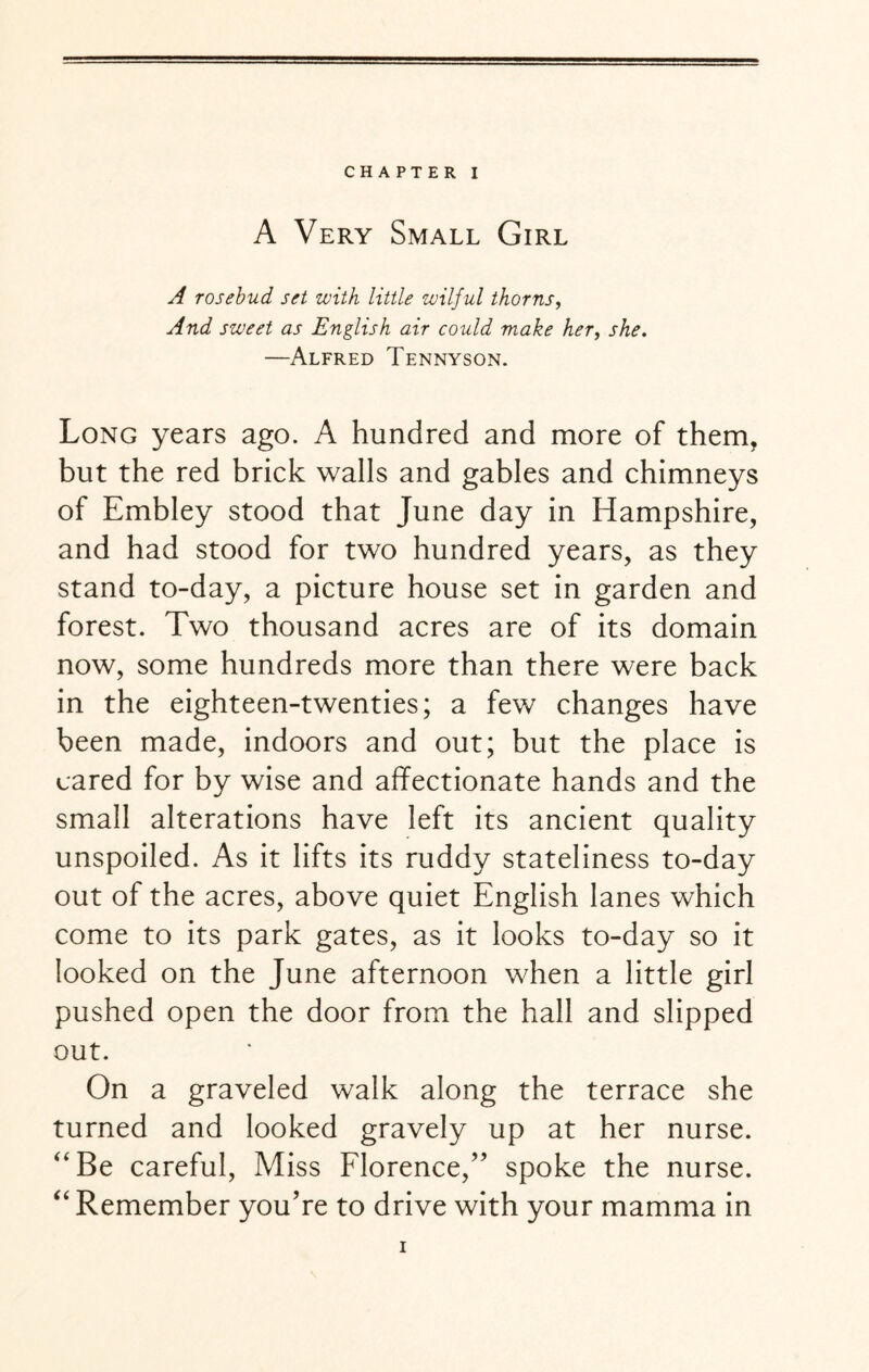 A Very Small Girl A rosebud set with little wilful thorns, And sweet as English air could make her, she. —Alfred Tennyson. Long years ago. A hundred and more of them, but the red brick walls and gables and chimneys of Embley stood that June day in Hampshire, and had stood for two hundred years, as they stand to-day, a picture house set in garden and forest. Two thousand acres are of its domain now, some hundreds more than there were back in the eighteen-twenties; a few changes have been made, indoors and out; but the place is cared for by wise and affectionate hands and the small alterations have left its ancient quality unspoiled. As it lifts its ruddy stateliness to-day out of the acres, above quiet English lanes which come to its park gates, as it looks to-day so it looked on the June afternoon when a little girl pushed open the door from the hall and slipped out. On a graveled walk along the terrace she turned and looked gravely up at her nurse. “Be careful, Miss Florence/' spoke the nurse. “ Remember you're to drive with your mamma in i