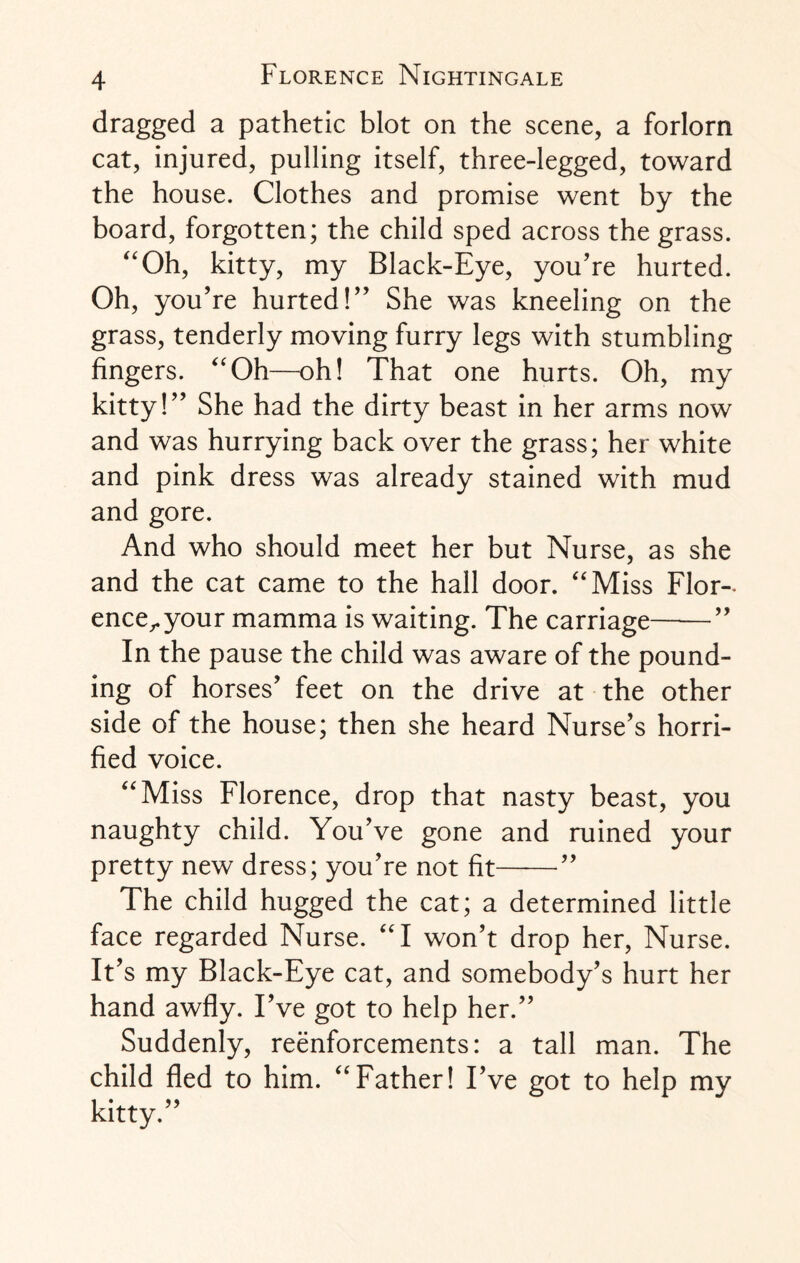 dragged a pathetic blot on the scene, a forlorn cat, injured, pulling itself, three-legged, toward the house. Clothes and promise went by the board, forgotten; the child sped across the grass. “Oh, kitty, my Black-Eye, you’re hurted. Oh, you’re hurted!” She was kneeling on the grass, tenderly moving furry legs with stumbling fingers. “Oh—oh! That one hurts. Oh, my kitty!” She had the dirty beast in her arms now and was hurrying back over the grass; her white and pink dress was already stained with mud and gore. And who should meet her but Nurse, as she and the cat came to the hall door. “Miss Flor¬ ence,, your mamma is waiting. The carriage-” In the pause the child was aware of the pound¬ ing of horses’ feet on the drive at the other side of the house; then she heard Nurse’s horri¬ fied voice. “Miss Florence, drop that nasty beast, you naughty child. You’ve gone and ruined your pretty new dress; you’re not fit-” The child hugged the cat; a determined little face regarded Nurse. “I won’t drop her, Nurse. It’s my Black-Eye cat, and somebody’s hurt her hand awfly. I’ve got to help her.” Suddenly, reenforcements: a tall man. The child fled to him. “Father! I’ ve got to help my kitty.”