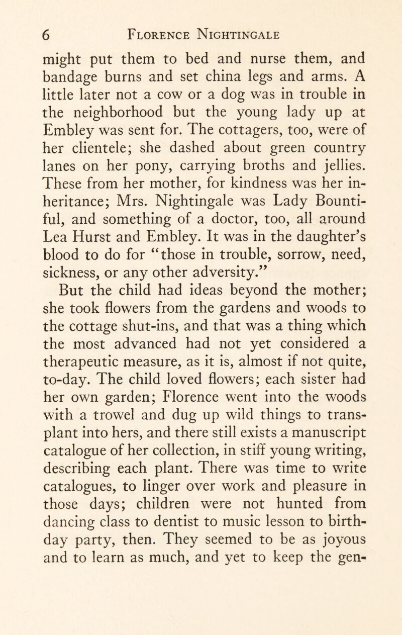might put them to bed and nurse them, and bandage burns and set china legs and arms. A little later not a cow or a dog was in trouble in the neighborhood but the young lady up at Embley was sent for. The cottagers, too, were of her clientele; she dashed about green country lanes on her pony, carrying broths and jellies. These from her mother, for kindness was her in¬ heritance; Mrs. Nightingale was Lady Bounti¬ ful, and something of a doctor, too, all around Lea Hurst and Embley. It was in the daughter’s blood to do for ‘Those in trouble, sorrow, need, sickness, or any other adversity.” But the child had ideas beyond the mother; she took flowers from the gardens and woods to the cottage shut-ins, and that was a thing which the most advanced had not yet considered a therapeutic measure, as it is, almost if not quite, to-day. The child loved flowers; each sister had her own garden; Florence went into the woods with a trowel and dug up wild things to trans¬ plant into hers, and there still exists a manuscript catalogue of her collection, in stiff young writing, describing each plant. There was time to write catalogues, to linger over work and pleasure in those days; children were not hunted from dancing class to dentist to music lesson to birth¬ day party, then. They seemed to be as joyous and to learn as much, and yet to keep the gen-