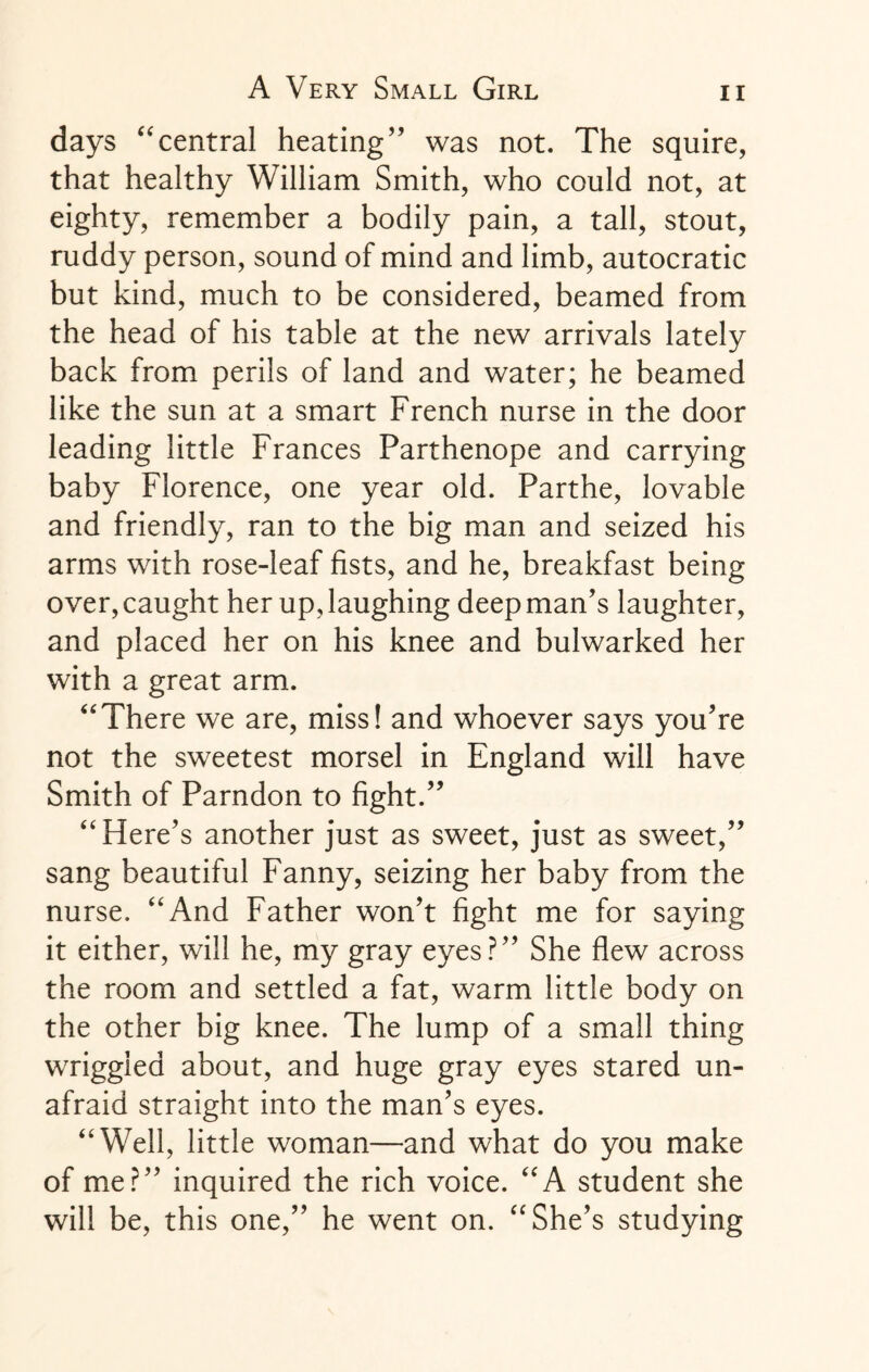 days “central heating” was not. The squire, that healthy William Smith, who could not, at eighty, remember a bodily pain, a tall, stout, ruddy person, sound of mind and limb, autocratic but kind, much to be considered, beamed from the head of his table at the new arrivals lately back from perils of land and water; he beamed like the sun at a smart French nurse in the door leading little Frances Parthenope and carrying baby Florence, one year old. Parthe, lovable and friendly, ran to the big man and seized his arms with rose-leaf fists, and he, breakfast being over, caught her up, laughing deep man’s laughter, and placed her on his knee and bulwarked her with a great arm. “There we are, miss! and whoever says you’re not the sweetest morsel in England will have Smith of Parndon to fight.” “Here’s another just as sweet, just as sweet,” sang beautiful Fanny, seizing her baby from the nurse. “And Father won’t fight me for saying it either, will he, my gray eyes?” She flew across the room and settled a fat, warm little body on the other big knee. The lump of a small thing wriggled about, and huge gray eyes stared un¬ afraid straight into the man’s eyes. “Well, little woman—and what do you make of me?” inquired the rich voice. “A student she will be, this one,” he went on. “She’s studying