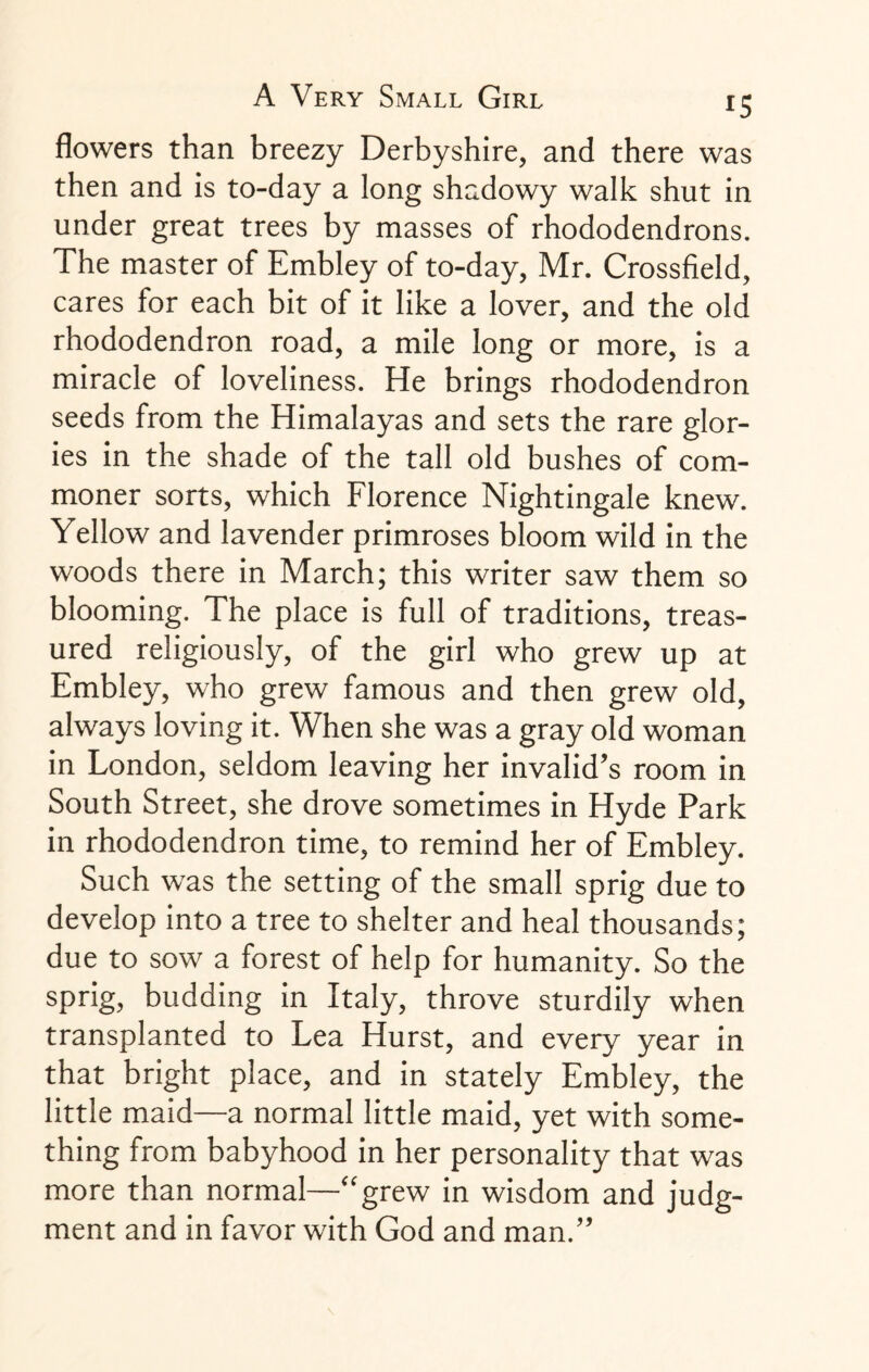 flowers than breezy Derbyshire, and there was then and is to-day a long shadowy walk shut in under great trees by masses of rhododendrons. The master of Embley of to-day, Mr. Crossfield, cares for each bit of it like a lover, and the old rhododendron road, a mile long or more, is a miracle of loveliness. He brings rhododendron seeds from the Himalayas and sets the rare glor¬ ies in the shade of the tall old bushes of com¬ moner sorts, which Florence Nightingale knew. Yellow and lavender primroses bloom wild in the woods there in March; this writer saw them so blooming. The place is full of traditions, treas¬ ured religiously, of the girl who grew up at Embley, who grew famous and then grew old, always loving it. When she was a gray old woman in London, seldom leaving her invalid’s room in South Street, she drove sometimes in Hyde Park in rhododendron time, to remind her of Embley. Such w'as the setting of the small sprig due to develop into a tree to shelter and heal thousands; due to sow a forest of help for humanity. So the sprig, budding in Italy, throve sturdily when transplanted to Lea Hurst, and every year in that bright place, and in stately Embley, the little maid—a normal little maid, yet with some¬ thing from babyhood in her personality that was more than normal—“grew in wisdom and judg¬ ment and in favor with God and man.’’