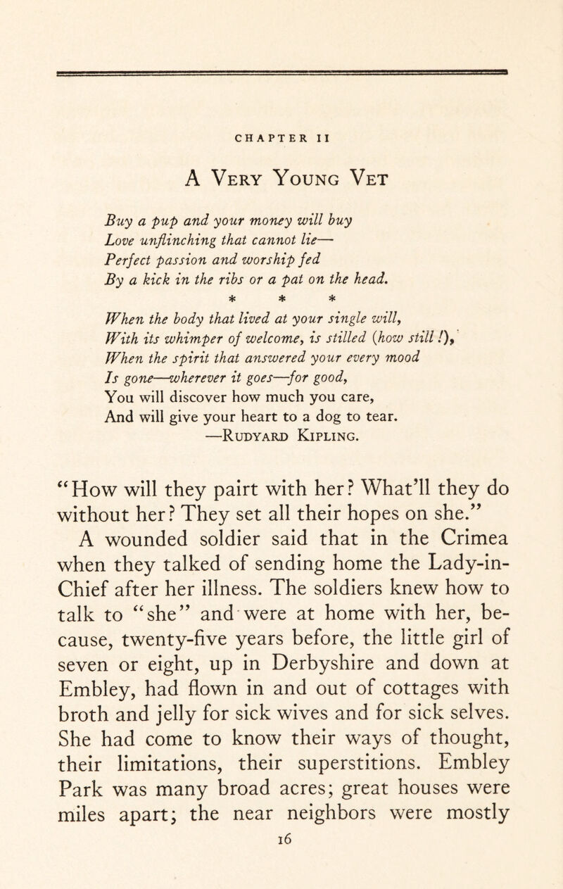 CHAPTER II A Very Young Vet Buy a pup and your money will buy Love unflinching that cannot lie— Perfect passion and worship fed By a kick in the ribs or a pat on the head. * * * When the body that lived at your single will. With its whimper of welcome, is stilled (how still!), When the spirit that answered your every mood Is gone—wherever it goes—for good, You will discover how much you care, And will give your heart to a dog to tear. —Rudyard Kipling. “How will they pairt with her? What’ll they do without her? They set all their hopes on she.” A wounded soldier said that in the Crimea when they talked of sending home the Lady-in- Chief after her illness. The soldiers knew how to talk to “she” and were at home with her, be¬ cause, twenty-five years before, the little girl of seven or eight, up in Derbyshire and down at Embley, had flown in and out of cottages with broth and jelly for sick wives and for sick selves. She had come to know their ways of thought, their limitations, their superstitions. Embley Park was many broad acres; great houses were miles apart; the near neighbors were mostly