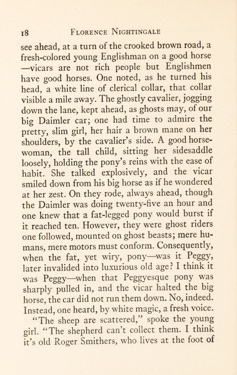 see ahead, at a turn of the crooked brown road, a fresh-colored young Englishman on a good horse —vicars are not rich people but Englishmen have good horses. One noted, as he turned his head, a white line of clerical collar, that collar visible a mile away. The ghostly cavalier, jogging down the lane, kept ahead, as ghosts may, of our big Daimler car; one had time to admire the pretty, slim girl, her hair a brown mane on her shoulders, by the cavalier’s side. A good horse¬ woman, the tall child, sitting her sidesaddle loosely, holding the pony’s reins with the ease of habit. She talked explosively, and the vicar smiled down from his big horse as if he wondered at her zest. On they rode, always ahead, though the Daimler was doing twenty-five an hour and one knew that a fat-legged pony would burst if it reached ten. However, they were ghost riders one followed, mounted on ghost beasts; mere hu¬ mans, mere motors must conform. Consequently, when the fat, yet wiry, pony—was it Peggy, later invalided into luxurious old age ? I think it was Peggy—when that Peggyesque pony was sharply pulled in, and the vicar halted the big horse, the car did not run them down. No, indeed. Instead, one heard, by white magic, a fresh voice. “The sheep are scattered,” spoke the young girl. “The shepherd can’t collect them. I think it’s old Roger Smithers, who lives at the foot of