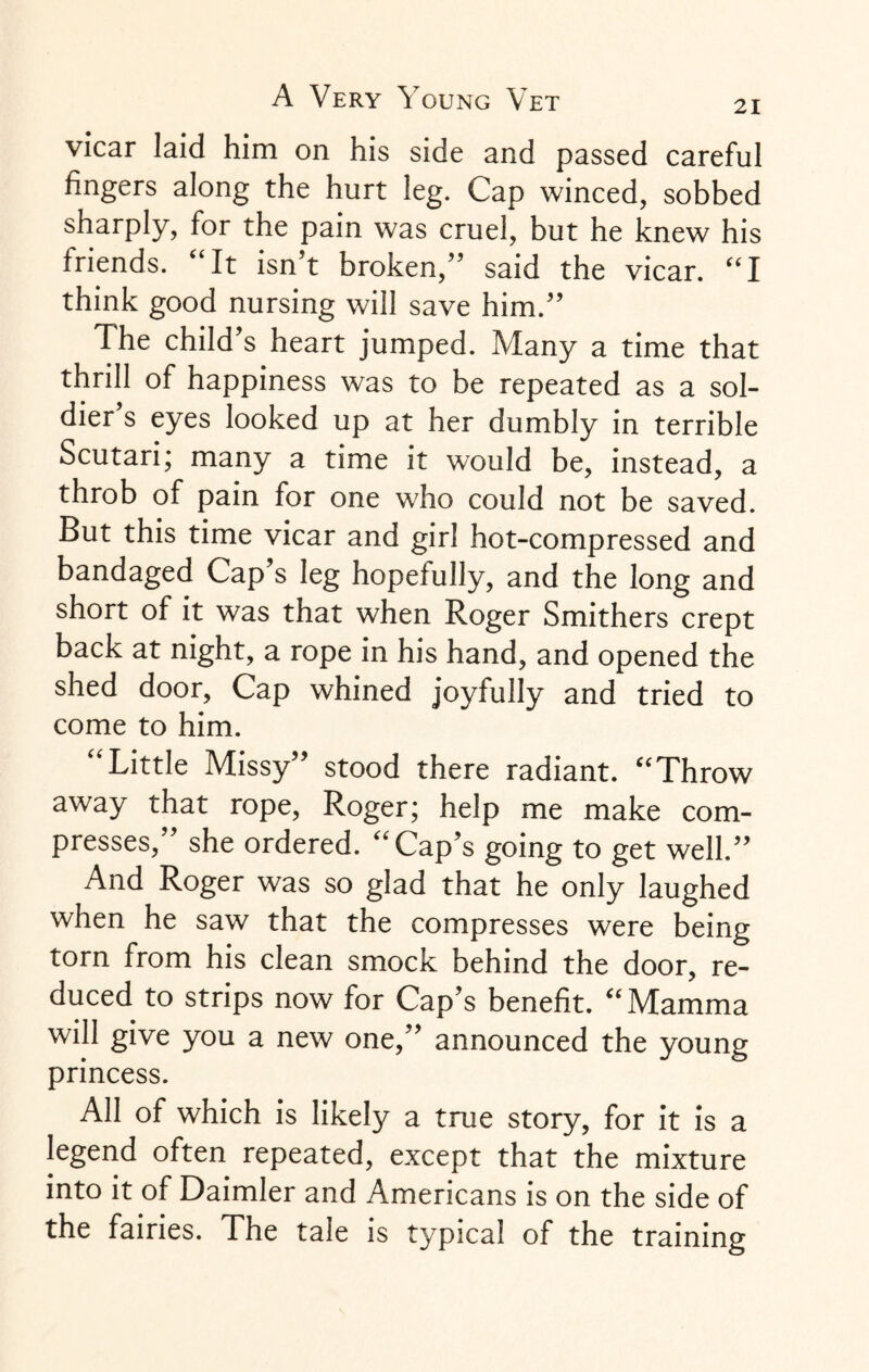 vicar laid him on his side and passed careful fingers along the hurt leg. Cap winced, sobbed sharply, for the pain was cruel, but he knew his friends. “It isn’t broken,” said the vicar. “I think good nursing will save him.” The child’s heart jumped. Many a time that thrill of happiness was to be repeated as a sol¬ dier’s eyes looked up at her dumbly in terrible Scutari; many a time it would be, instead, a throb of pain for one who could not be saved. But this time vicar and girl hot-compressed and bandaged Cap’s leg hopefully, and the long and short of it was that when Roger Smithers crept back at night, a rope in his hand, and opened the shed door, Cap whined joyfully and tried to come to him. Little Missy stood there radiant. “Throw away that rope, Roger; help me make com¬ presses,” she ordered. “Cap’s going to get well.” And Roger was so glad that he only laughed when he saw that the compresses were being torn from his clean smock behind the door, re¬ duced to strips now for Cap’s benefit. “Mamma will give you a new one,” announced the young princess. All of which is likely a true story, for it is a legend often repeated, except that the mixture into it of Daimler and Americans is on the side of the fairies. The tale is typical of the training