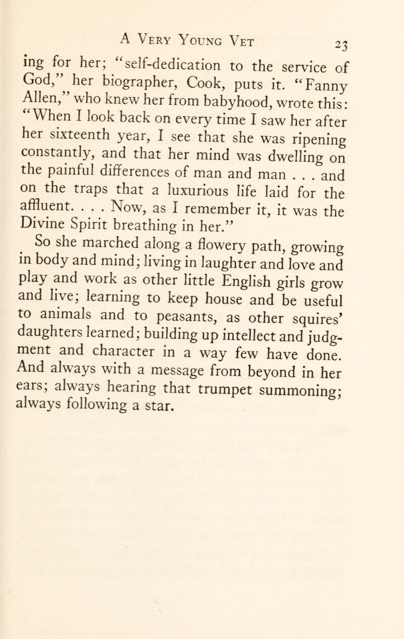 ing for her, self-dedication to the service of God’”,, her biographer, Cook, puts it. “ Fanny Alien,” who knew her from babyhood, wrote this: “ When I look back on every time I saw her after her sixteenth 3^ ear, I see that she was ripening constantly, and that her mind was dwelling on the painful differences of man and man . . . and on the traps that a luxurious life laid for the affluent. . . . Now, as I remember it, it was the Divine Spirit breathing in her.” So she marched along a flowery path, growing in body and mind; living in laughter and love and play and work as other little English girls grow and live, learning to keep house and be useful to animals and to peasants, as other squires* daughters learned; building up intellect and judg¬ ment and character in a way few have done. And always with a message from beyond in her ears; always hearing that trumpet summoning; always following a star.