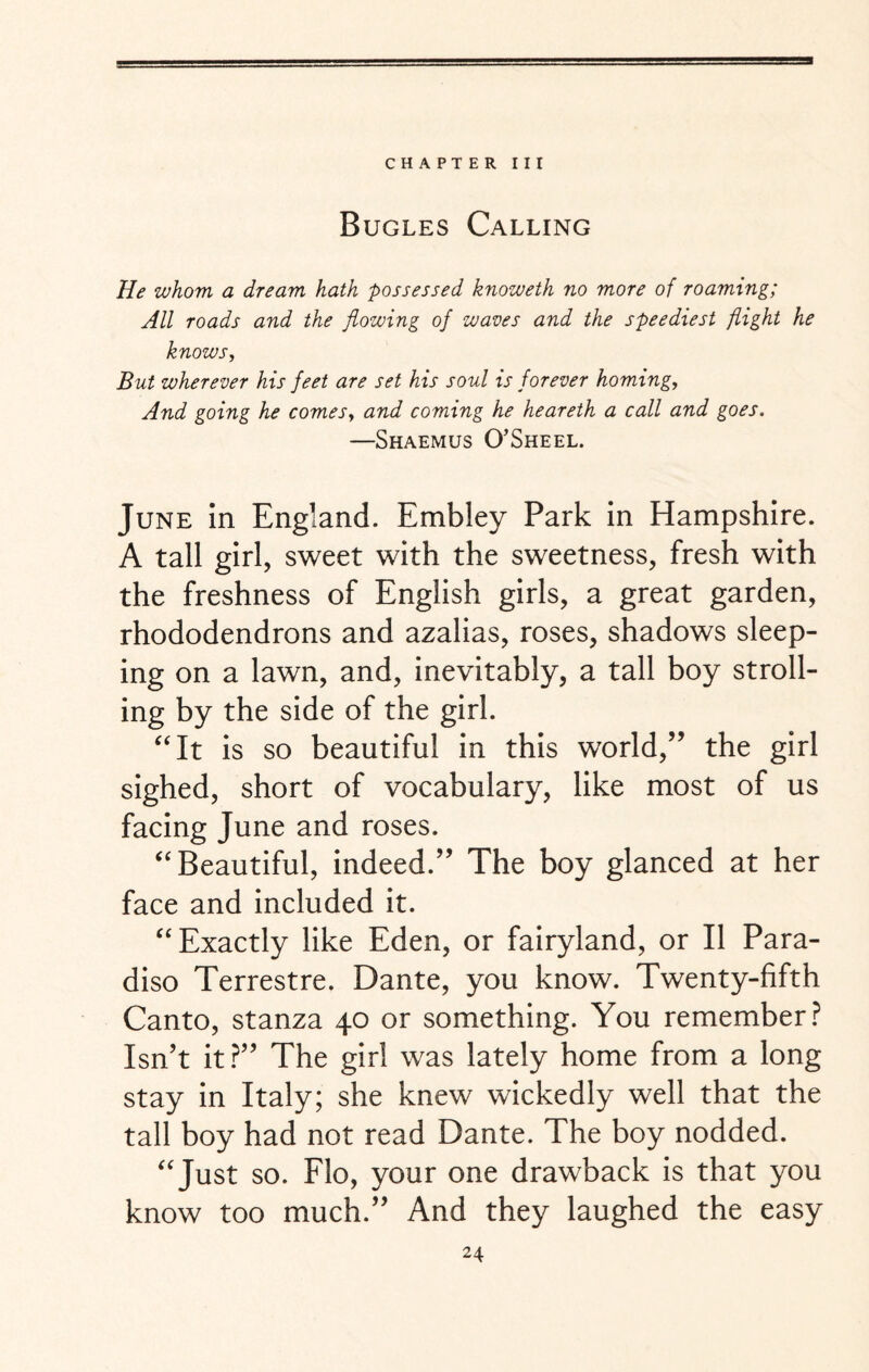 CHAPTER III Bugles Calling He whom, a dream hath possessed knoweth no more of roaming; All roads and the flowing of waves and the speediest flight he knows, But wherever his feet are set his soul is forever homing, And going he comesy and coming he heareth a call and goes. —Shaemus O’Sheel. June in England. Embley Park in Hampshire. A tall girl, sweet with the sweetness, fresh with the freshness of English girls, a great garden, rhododendrons and azalias, roses, shadows sleep¬ ing on a lawn, and, inevitably, a tall boy stroll¬ ing by the side of the girl. It is so beautiful in this world,” the girl sighed, short of vocabulary, like most of us facing June and roses. Beautiful, indeed.” The boy glanced at her face and included it. Exactly like Eden, or fairyland, or II Para- diso Terrestre. Dante, you know. Twenty-fifth Canto, stanza 40 or something. You remember? Isn’t it?” The girl was lately home from a long stay in Italy; she knew wickedly well that the tall boy had not read Dante. The boy nodded. Just so. Flo, your one drawback is that you know too much.” And they laughed the easy