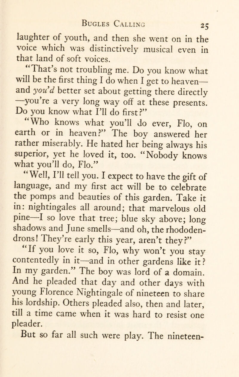 laughter of youth, and then she went on in the voice which was distinctively musical even in that land of soft voices. That s not troubling me. Do you know what will be the first thing I do when I get to heaven— and you’d better set about getting there directly —you’re a very long way off at these presents. Do you know what Til do first?” “Who knows what you’ll do ever, Flo, on earth or in heaven?” The boy answered her rather miserably. He hated her being always his superior, yet he loved it, too. “Nobody knows what you’ll do, Flo.” “Well, I’ll tell you. I expect to have the gift of language, and my first act will be to celebrate the pomps and beauties of this garden. Take it in: nightingales all around; that marvelous old pine I so love that tree; blue sky above; long shadows and June smells—and oh, the rhododen¬ drons! They’re early this year, aren’t they?” “If you love it so, Flo, why won’t you stay contentedly in it—and in other gardens like it ? In my garden.” The boy was lord of a domain. And he pleaded that day and other days with young Florence Nightingale of nineteen to share his lordship. Others pleaded also, then and later, till a time came when it was hard to resist one pleader. But so far all such were play. The nineteen-