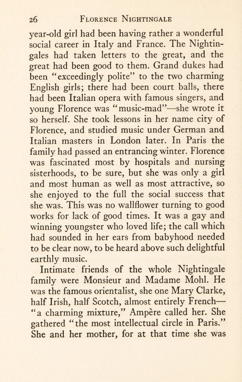 year-old girl had been having rather a wonderful social career in Italy and France. The Nightin¬ gales had taken letters to the great, and the great had been good to them. Grand dukes had been “ exceedingly polite” to the two charming English girls; there had been court balls, there had been Italian opera with famous singers, and young Florence was “ music-mad”—she wrote it so herself. She took lessons in her name city of Florence, and studied music under German and Italian masters in London later. In Paris the family had passed an entrancing winter. Florence was fascinated most by hospitals and nursing sisterhoods, to be sure, but she was only a girl and most human as well as most attractive, so she enjoyed to the full the social success that she was. This was no wallflower turning to good works for lack of good times. It was a gay and winning youngster who loved life; the call which had sounded in her ears from babyhood needed to be clear now, to be heard above such delightful earthly music. Intimate friends of the whole Nightingale family were Monsieur and Madame Mohl. He was the famous orientalist, she one Mary Clarke, half Irish, half Scotch, almost entirely French— “a charming mixture,” Ampere called her. She gathered “the most intellectual circle in Paris.” She and her mother, for at that time she was