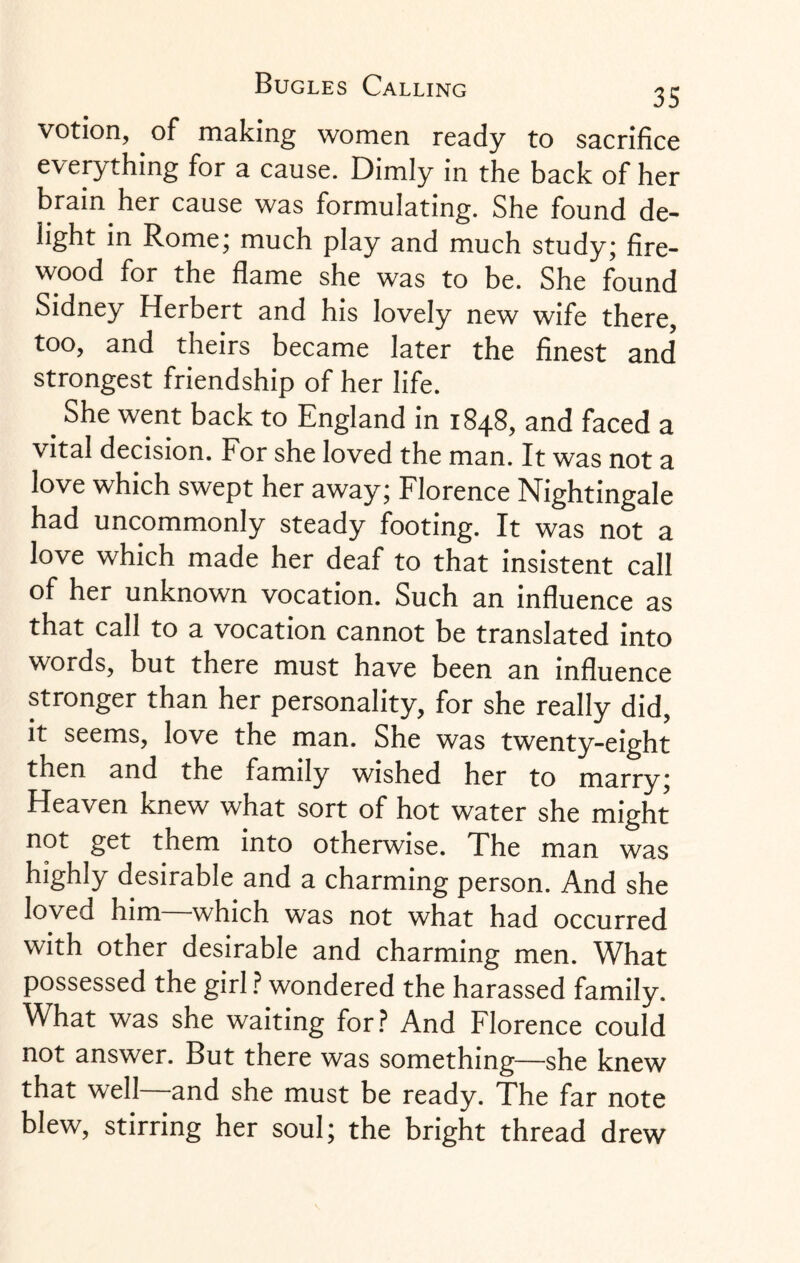 votion, of making women ready to sacrifice everything for a cause. Dimly in the back of her brain her cause was formulating. She found de¬ light in Rome; much play and much study; fire¬ wood for the flame she was to be. She found Sidney Herbert and his lovely new wife there, too, and theirs became later the finest and strongest friendship of her life. # She went back to England in 1848, and faced a vital decision. For she loved the man. It was not a love which swept her away; Florence Nightingale had uncommonly steady footing. It was not a love which made her deaf to that insistent call of her unknown vocation. Such an influence as that call to a vocation cannot be translated into words, but there must have been an influence stronger than her personality, for she really did, it seems, love the man. She was twenty-eight then and the family wished her to marry; Heaven knew what sort of hot water she might not get them into otherwise. The man was highly desirable and a charming person. And she loved him—which was not what had occurred with other desirable and charming men. What possessed the girl ? wondered the harassed family. What was she waiting for? And Florence could not answer. But there was something—she knew that well—and she must be ready. The far note blew, stirring her soul; the bright thread drew