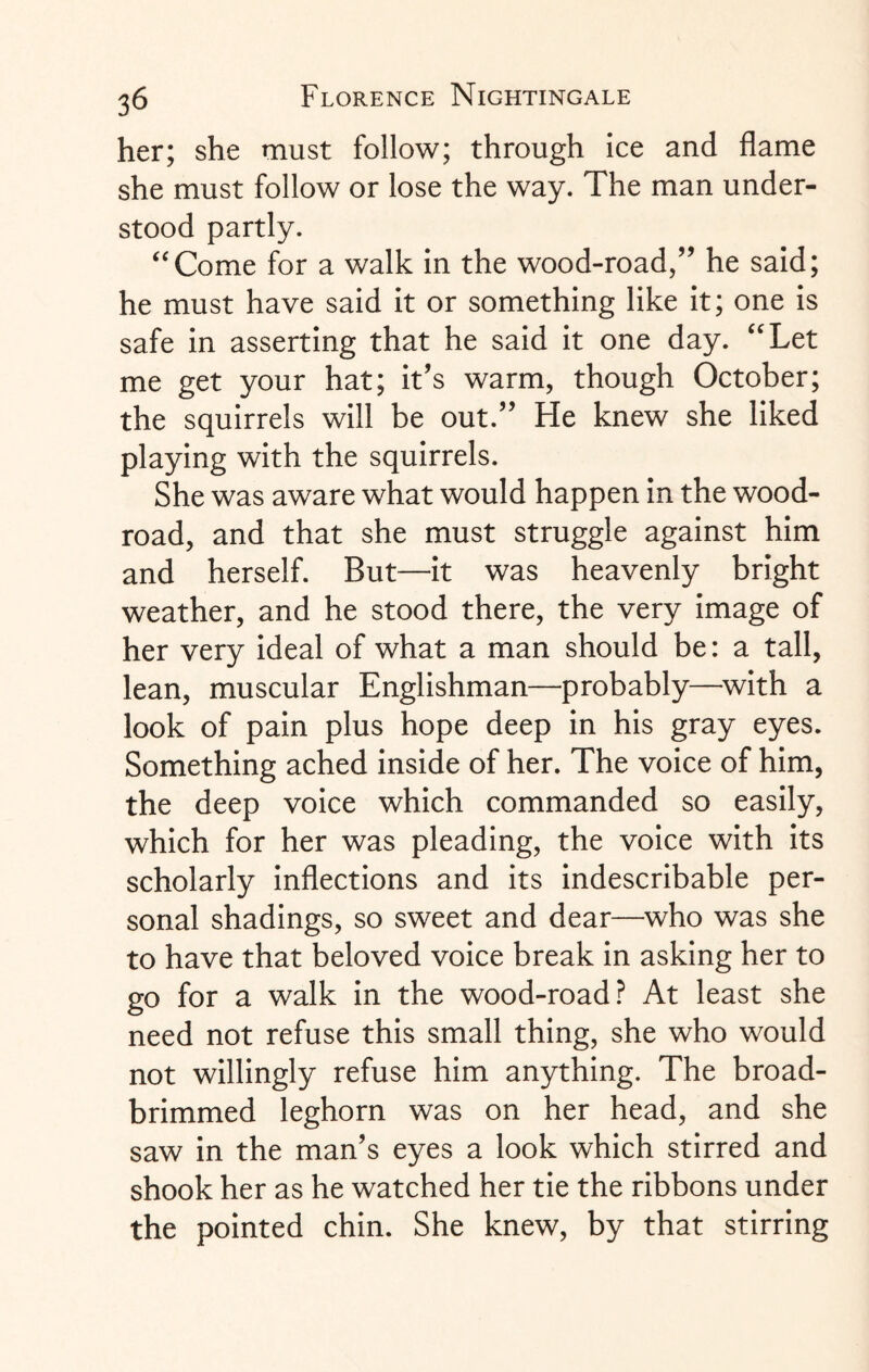 her; she must follow; through ice and flame she must follow or lose the way. The man under¬ stood partly. “Come for a walk in the wood-road/’ he said; he must have said it or something like it; one is safe in asserting that he said it one day. “Let me get your hat; it’s warm, though October; the squirrels will be out.” He knew she liked playing with the squirrels. She was aware what would happen in the wood- road, and that she must struggle against him and herself. But—it was heavenly bright weather, and he stood there, the very image of her very ideal of what a man should be: a tall, lean, muscular Englishman—probably—with a look of pain plus hope deep in his gray eyes. Something ached inside of her. The voice of him, the deep voice which commanded so easily, which for her was pleading, the voice with its scholarly inflections and its indescribable per¬ sonal shadings, so sweet and dear—who was she to have that beloved voice break in asking her to go for a walk in the wood-road? At least she need not refuse this small thing, she who would not willingly refuse him anything. The broad- brimmed leghorn was on her head, and she saw in the man’s eyes a look which stirred and shook her as he watched her tie the ribbons under the pointed chin. She knew, by that stirring
