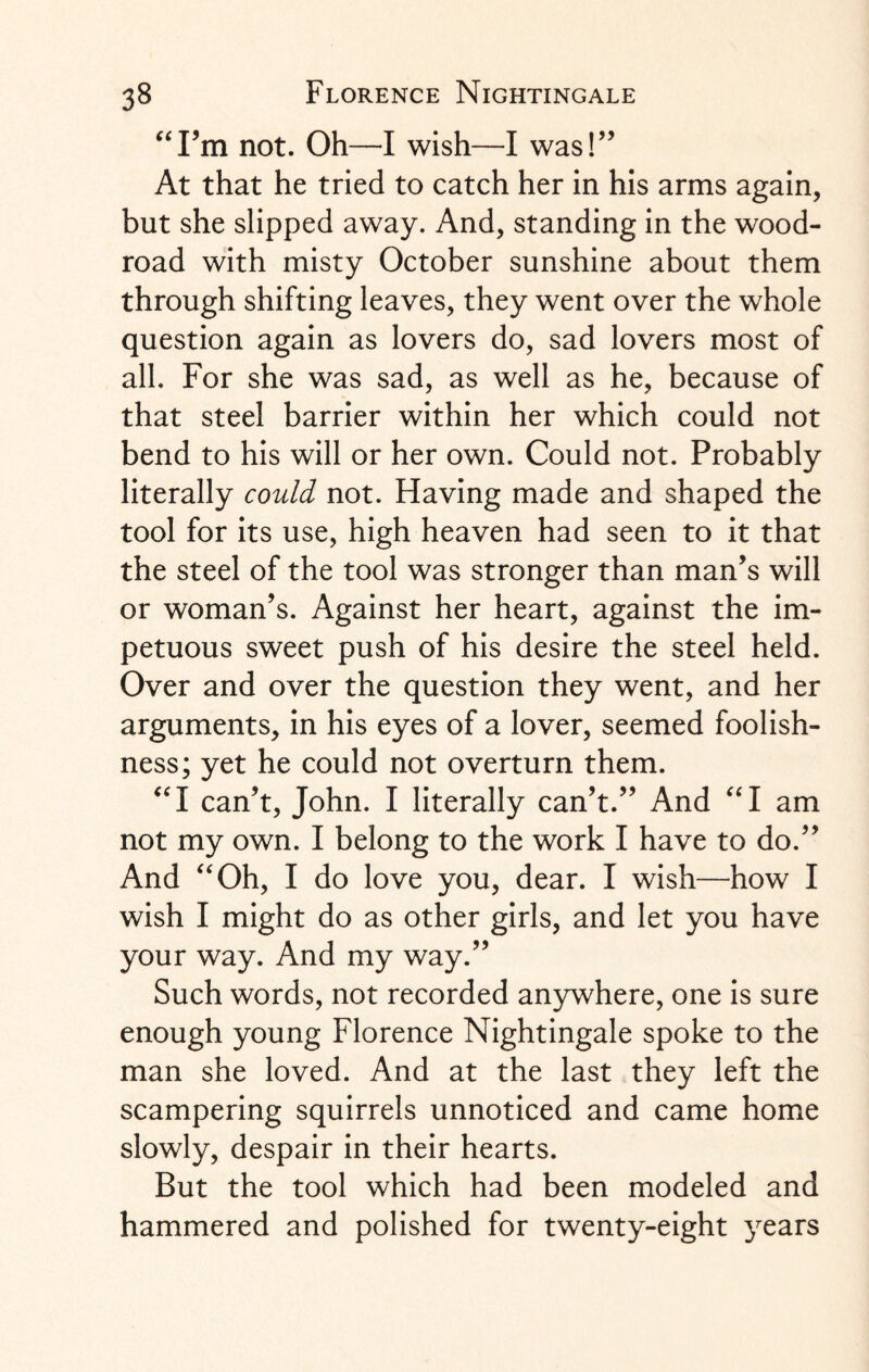 “Fm not. Oh—I wish—I was!” At that he tried to catch her in his arms again, but she slipped away. And, standing in the wood- road with misty October sunshine about them through shifting leaves, they went over the whole question again as lovers do, sad lovers most of all. For she was sad, as well as he, because of that steel barrier within her which could not bend to his will or her own. Could not. Probably literally could not. Having made and shaped the tool for its use, high heaven had seen to it that the steel of the tool was stronger than man’s will or woman’s. Against her heart, against the im¬ petuous sweet push of his desire the steel held. Over and over the question they went, and her arguments, in his eyes of a lover, seemed foolish¬ ness; yet he could not overturn them. “I can’t, John. I literally can’t.” And “I am not my own. I belong to the work I have to do.” And “Oh, I do love you, dear. I wish—how I wish I might do as other girls, and let you have your way. And my way.” Such words, not recorded anywhere, one is sure enough young Florence Nightingale spoke to the man she loved. And at the last they left the scampering squirrels unnoticed and came home slowly, despair in their hearts. But the tool which had been modeled and hammered and polished for twenty-eight years