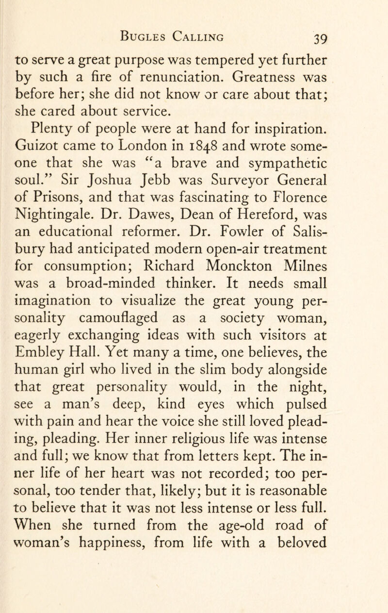 to serve a great purpose was tempered yet further by such a fire of renunciation. Greatness was before her; she did not know or care about that; she cared about service. Plenty of people were at hand for inspiration. Guizot came to London in 1848 and wrote some¬ one that she was “a brave and sympathetic soul.” Sir Joshua Jebb was Surveyor General of Prisons, and that was fascinating to Florence Nightingale. Dr. Dawes, Dean of Hereford, was an educational reformer. Dr. Fowler of Salis¬ bury had anticipated modern open-air treatment for consumption; Richard Monckton Milnes was a broad-minded thinker. It needs small imagination to visualize the great young per¬ sonality camouflaged as a society woman, eagerly exchanging ideas with such visitors at Embley Hall. Yet many a time, one believes, the human girl who lived in the slim body alongside that great personality would, in the night, see a man’s deep, kind eyes which pulsed with pain and hear the voice she still loved plead¬ ing, pleading. Her inner religious life was intense and full; we know that from letters kept. The in¬ ner life of her heart was not recorded; too per¬ sonal, too tender that, likely; but it is reasonable to believe that it was not less intense or less full. When she turned from the age-old road of woman’s happiness, from life with a beloved