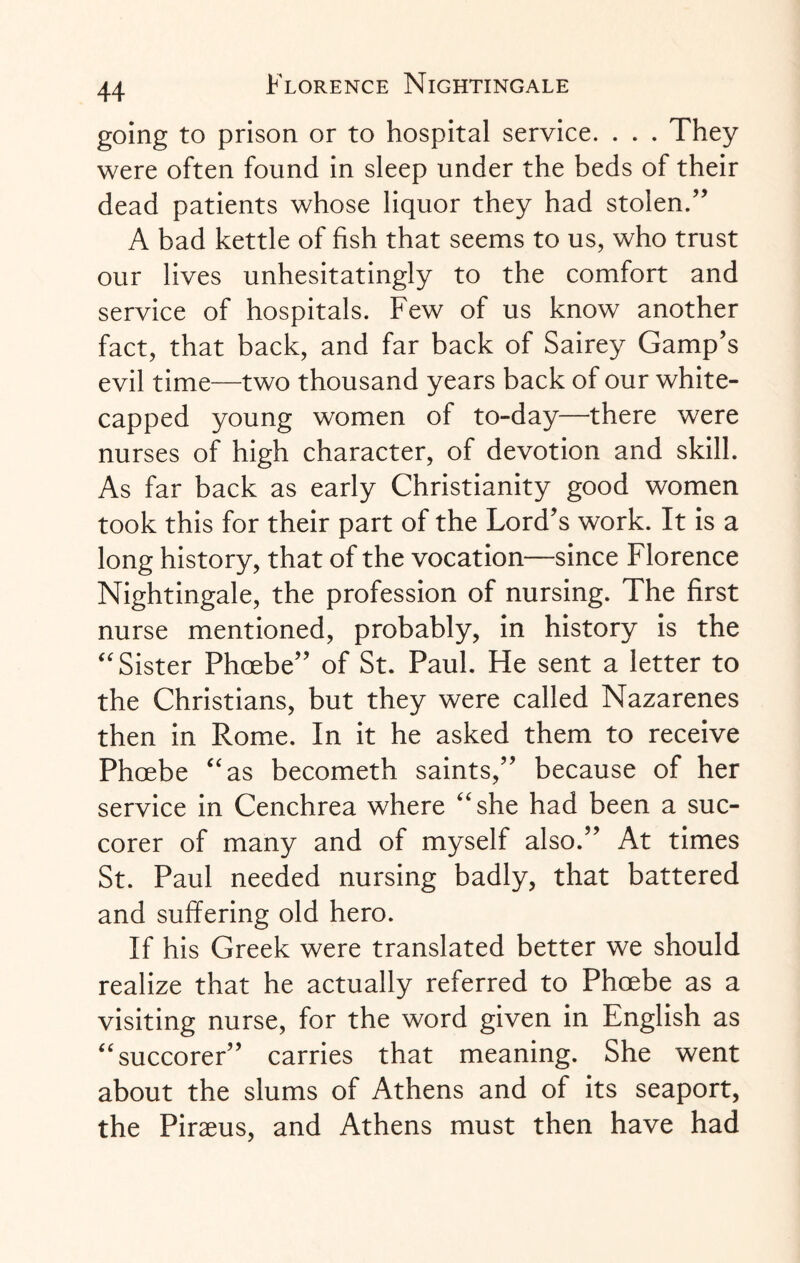 going to prison or to hospital service. . . . They were often found in sleep under the beds of their dead patients whose liquor they had stolen.” A bad kettle of fish that seems to us, who trust our lives unhesitatingly to the comfort and service of hospitals. Few of us know another fact, that back, and far back of Sairey Gamp’s evil time—two thousand years back of our white- capped young women of to-day—there were nurses of high character, of devotion and skill. As far back as early Christianity good women took this for their part of the Lord’s work. It is a long history, that of the vocation—since Florence Nightingale, the profession of nursing. The first nurse mentioned, probably, in history is the “ Sister Phoebe” of St. Paul. He sent a letter to the Christians, but they were called Nazarenes then in Rome. In it he asked them to receive Phoebe “as becometh saints,” because of her service in Cenchrea where “she had been a suc- corer of many and of myself also.” At times St. Paul needed nursing badly, that battered and suffering old hero. If his Greek were translated better we should realize that he actually referred to Phoebe as a visiting nurse, for the word given in English as “succorer” carries that meaning. She went about the slums of Athens and of its seaport, the Piraeus, and Athens must then have had