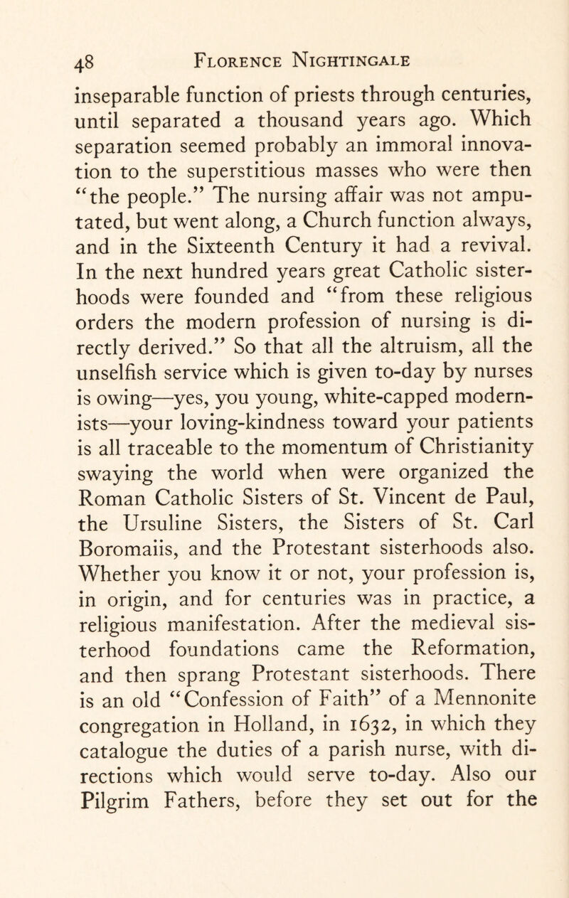 inseparable function of priests through centuries, until separated a thousand years ago. Which separation seemed probably an immoral innova¬ tion to the superstitious masses who were then “the people.” The nursing affair was not ampu¬ tated, but went along, a Church function always, and in the Sixteenth Century it had a revival. In the next hundred years great Catholic sister¬ hoods were founded and “from these religious orders the modern profession of nursing is di¬ rectly derived.” So that all the altruism, all the unselfish service which is given to-day by nurses is owing—yes, you young, white-capped modern¬ ists—your loving-kindness toward your patients is all traceable to the momentum of Christianity swaying the world when were organized the Roman Catholic Sisters of St. Vincent de Paul, the Ursuline Sisters, the Sisters of St. Carl Boromaiis, and the Protestant sisterhoods also. Whether you know it or not, your profession is, in origin, and for centuries was in practice, a religious manifestation. After the medieval sis¬ terhood foundations came the Reformation, and then sprang Protestant sisterhoods. There is an old “Confession of Faith” of a Mennonite congregation in Holland, in 1632, in which they catalogue the duties of a parish nurse, with di¬ rections which would serve to-day. Also our Pilgrim Fathers, before they set out for the