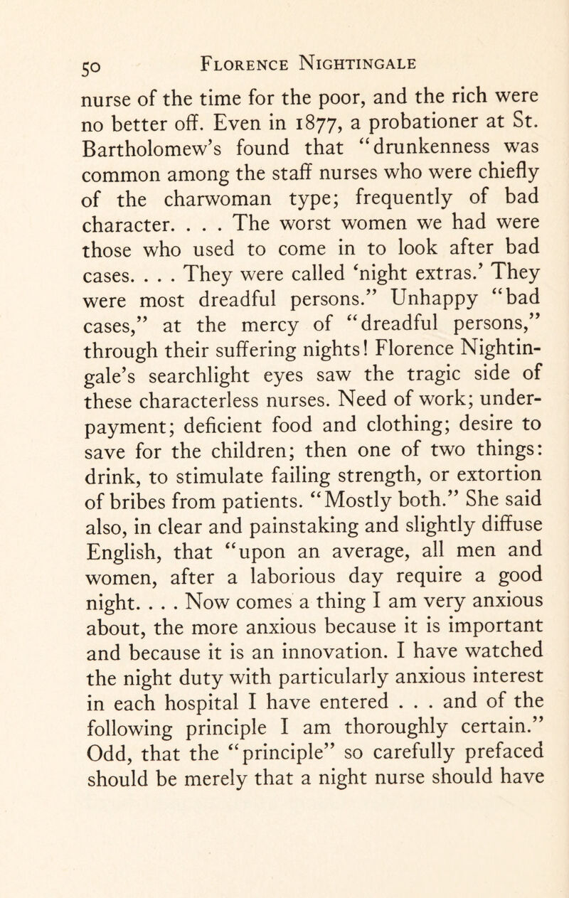 nurse of the time for the poor, and the rich were no better off. Even in 1877, a probationer at St. Bartholomew’s found that “ drunkenness was common among the staff nurses who were chiefly of the charwoman type; frequently of bad character. . . . The worst women we had were those who used to come in to look after bad cases. . . . They were called ‘night extras.’ They were most dreadful persons.” Unhappy “bad cases,” at the mercy of “dreadful persons,” through their suffering nights! Florence Nightin¬ gale’s searchlight eyes saw the tragic side of these characterless nurses. Need of work; under¬ payment; deficient food and clothing; desire to save for the children; then one of two things: drink, to stimulate failing strength, or extortion of bribes from patients. “Mostly both.” She said also, in clear and painstaking and slightly diffuse English, that “upon an average, all men and women, after a laborious day require a good night. . . . Now comes a thing I am very anxious about, the more anxious because it is important and because it is an innovation. I have watched the night duty with particularly anxious interest in each hospital I have entered . . . and of the following principle I am thoroughly certain.” Odd, that the “principle” so carefully prefaced should be merely that a night nurse should have