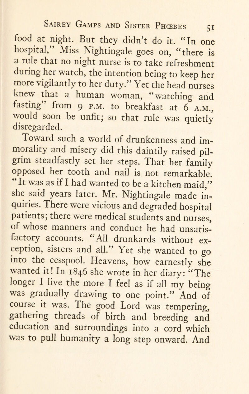 food at night. But they didn’t do it. “In one hospital, ’ Miss Nightingale goes on, “there is a rule that no night nurse is to take refreshment during her watch, the intention being to keep her more vigilantly to her duty.” Yet the head nurses knew that a human woman, “watching and fasting” from 9 p.m. to breakfast at 6 a.m., would soon be unfit; so that rule was quietly disregarded. Toward such a world of drunkenness and im¬ morality and misery did this daintily raised pil¬ grim steadfastly set her steps. That her family opposed her tooth and nail is not remarkable. “ It was as if I had wanted to be a kitchen maid,” she said years later. Mr. Nightingale made in¬ quiries. There were vicious and degraded hospital patients; there were medical students and nurses, of whose manners and conduct he had unsatis¬ factory accounts. “All drunkards without ex¬ ception, sisters and all.” Yet she wanted to go into the cesspool. Heavens, how earnestly she wanted it! In 1846 she wrote in her diary: “The longer I live the more I feel as if all my being was gradually drawing to one point.” And of course it was. The good Lord was tempering, gathering threads of birth and breeding and education and surroundings into a cord which was to pull humanity a long step onward. And