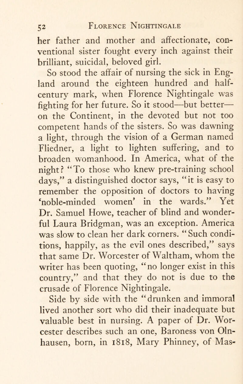 her father and mother and affectionate, con¬ ventional sister fought every inch against their brilliant, suicidal, beloved girl. So stood the affair of nursing the sick in Eng¬ land around the eighteen hundred and half- century mark, when Florence Nightingale was fighting for her future. So it stood—but better— on the Continent, in the devoted but not too competent hands of the sisters. So was dawning a light, through the vision of a German named Fliedner, a light to lighten suffering, and to broaden womanhood. In America, what of the night? “To those who knew pre-training school days/5 a distinguished doctor says, “it is easy to remember the opposition of doctors to having ‘noble-minded women’ in the wards.” Yet Dr. Samuel Howe, teacher of blind and wonder¬ ful Laura Bridgman, was an exception. America was slow to clean her dark corners. “Such condi¬ tions, happily, as the evil ones described,” says that same Dr. Worcester of Waltham, whom the writer has been quoting, “no longer exist in this country,” and that they do not is due to the crusade of Florence Nightingale. Side by side with the “drunken and immoral lived another sort who did their inadequate but valuable best in nursing. A paper of Dr. Wor¬ cester describes such an one, Baroness von Oln- hausen, born, in 1818, Mary Phinney, of Mas-