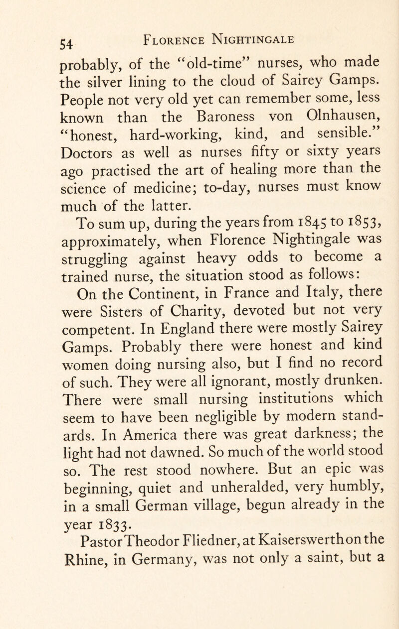 probably, of the “old-time” nurses, who made the silver lining to the cloud of Sairey Gamps. People not very old yet can remember some, less known than the Baroness von Olnhausen, “honest, hard-working, kind, and sensible.” Doctors as well as nurses fifty or sixty years ago practised the art of healing more than the science of medicine; to-day, nurses must know much of the latter. To sum up, during the years from 1845 to 1853, approximately, when Florence Nightingale was struggling against heavy odds to become a trained nurse, the situation stood as follows: On the Continent, in France and Italy, there were Sisters of Charity, devoted but not very competent. In England there were mostly Sairey Gamps. Probably there were honest and kind women doing nursing also, but I find no record of such. They were all ignorant, mostly drunken. There were small nursing institutions which seem to have been negligible by modern stand¬ ards. In America there was great darkness; the light had not dawned. So much of the world stood so. The rest stood nowhere. But an epic was beginning, quiet and unheralded, very humbly, in a small German village, begun already in the year 1833. PastorTheodor Fliedner,at Kaiserswerthonthe Rhine, in Germany, was not only a saint, but a